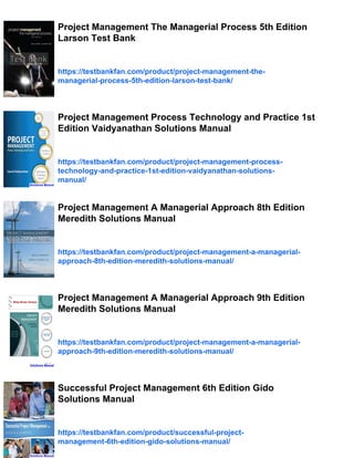 Project Management The Managerial Process 5th Edition
Larson Test Bank
https://testbankfan.com/product/project-management-the-
managerial-process-5th-edition-larson-test-bank/
Project Management Process Technology and Practice 1st
Edition Vaidyanathan Solutions Manual
https://testbankfan.com/product/project-management-process-
technology-and-practice-1st-edition-vaidyanathan-solutions-
manual/
Project Management A Managerial Approach 8th Edition
Meredith Solutions Manual
https://testbankfan.com/product/project-management-a-managerial-
approach-8th-edition-meredith-solutions-manual/
Project Management A Managerial Approach 9th Edition
Meredith Solutions Manual
https://testbankfan.com/product/project-management-a-managerial-
approach-9th-edition-meredith-solutions-manual/
Successful Project Management 6th Edition Gido
Solutions Manual
https://testbankfan.com/product/successful-project-
management-6th-edition-gido-solutions-manual/
 
