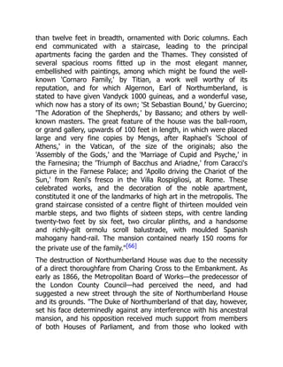 than twelve feet in breadth, ornamented with Doric columns. Each
end communicated with a staircase, leading to the principal
apartments facing the garden and the Thames. They consisted of
several spacious rooms fitted up in the most elegant manner,
embellished with paintings, among which might be found the well-
known 'Cornaro Family,' by Titian, a work well worthy of its
reputation, and for which Algernon, Earl of Northumberland, is
stated to have given Vandyck 1000 guineas, and a wonderful vase,
which now has a story of its own; 'St Sebastian Bound,' by Guercino;
'The Adoration of the Shepherds,' by Bassano; and others by well-
known masters. The great feature of the house was the ball-room,
or grand gallery, upwards of 100 feet in length, in which were placed
large and very fine copies by Mengs, after Raphael's 'School of
Athens,' in the Vatican, of the size of the originals; also the
'Assembly of the Gods,' and the 'Marriage of Cupid and Psyche,' in
the Farnesina; the 'Triumph of Bacchus and Ariadne,' from Caracci's
picture in the Farnese Palace; and 'Apollo driving the Chariot of the
Sun,' from Reni's fresco in the Villa Rospigliosi, at Rome. These
celebrated works, and the decoration of the noble apartment,
constituted it one of the landmarks of high art in the metropolis. The
grand staircase consisted of a centre flight of thirteen moulded vein
marble steps, and two flights of sixteen steps, with centre landing
twenty-two feet by six feet, two circular plinths, and a handsome
and richly-gilt ormolu scroll balustrade, with moulded Spanish
mahogany hand-rail. The mansion contained nearly 150 rooms for
the private use of the family."[66]
The destruction of Northumberland House was due to the necessity
of a direct thoroughfare from Charing Cross to the Embankment. As
early as 1866, the Metropolitan Board of Works—the predecessor of
the London County Council—had perceived the need, and had
suggested a new street through the site of Northumberland House
and its grounds. "The Duke of Northumberland of that day, however,
set his face determinedly against any interference with his ancestral
mansion, and his opposition received much support from members
of both Houses of Parliament, and from those who looked with
 