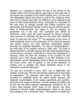 disfavour on a proposal to destroy the last of the palaces of the
English nobles which three centuries ago stood on the south side of
the Strand now occupied by the streets leading from it to the river.
The Metropolitan Board was forced to yield to the resistance which
then and for several years after was offered to every attempt to get
power to take Northumberland House. Eventually the necessities of
the case were so strongly pressed that further resistance was
abandoned, and the Board having, in 1872, learned that the present
Duke of Northumberland was willing to sell his property, an
agreement was in the year 1873 concluded and ratified by
Parliament, under which the Board acquired his Grace's property
upon payment of £500,000, the Board at the same time obtaining
power to make the new street."[67] The opposition of the owner of
Northumberland House to the destruction of this historical property
was natural enough, and many otherwise uninterested persons
lamented the proposed demolition. The Duke of Northumberland—
the sixth duke of his creation—writing in 1866, said: "The Duke of
Northumberland is naturally desirous that this great historical house,
commenced by a Howard, continued by a Percy, and completed by a
Seymour, which has been the residence of his ancestors for two
centuries and a half, should continue to be the residence of his
descendants; but the Metropolitan Board of Works are desirous that
this house, which, with its garden, is one of the landmarks of
London, and is probably the oldest residential house in the
metropolis, should be destroyed."
The sale was concluded in June, 1874, and, in September and
October of that year, "the fine old mansion underwent its final stage
of degradation." Its materials were sold by auction. The lots
consisted of 3,000,000 bricks, the grand marble staircase, the
elaborate ornamentation of the various apartments and corridors,
and lead to the weight of 400 tons. The sale realised but £6500, and
of this sum the great staircase—subsequently removed to No. 49
Prince's Gate—brought £360. Some of the pictures had been
removed to Alnwick Castle, Northumberland, others to the ducal
town residence, No. 2 Grosvenor Place. "The progress of wealth and
 