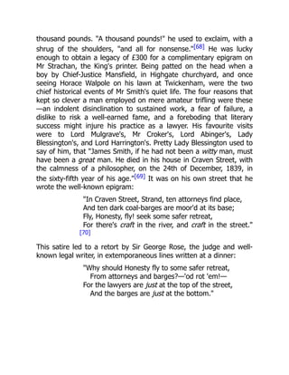 thousand pounds. "A thousand pounds!" he used to exclaim, with a
shrug of the shoulders, "and all for nonsense."[68] He was lucky
enough to obtain a legacy of £300 for a complimentary epigram on
Mr Strachan, the King's printer. Being patted on the head when a
boy by Chief-Justice Mansfield, in Highgate churchyard, and once
seeing Horace Walpole on his lawn at Twickenham, were the two
chief historical events of Mr Smith's quiet life. The four reasons that
kept so clever a man employed on mere amateur trifling were these
—an indolent disinclination to sustained work, a fear of failure, a
dislike to risk a well-earned fame, and a foreboding that literary
success might injure his practice as a lawyer. His favourite visits
were to Lord Mulgrave's, Mr Croker's, Lord Abinger's, Lady
Blessington's, and Lord Harrington's. Pretty Lady Blessington used to
say of him, that "James Smith, if he had not been a witty man, must
have been a great man. He died in his house in Craven Street, with
the calmness of a philosopher, on the 24th of December, 1839, in
the sixty-fifth year of his age."[69] It was on his own street that he
wrote the well-known epigram:
"In Craven Street, Strand, ten attorneys find place,
And ten dark coal-barges are moor'd at its base;
Fly, Honesty, fly! seek some safer retreat,
For there's craft in the river, and craft in the street."
[70]
This satire led to a retort by Sir George Rose, the judge and well-
known legal writer, in extemporaneous lines written at a dinner:
"Why should Honesty fly to some safer retreat,
From attorneys and barges?—'od rot 'em!—
For the lawyers are just at the top of the street,
And the barges are just at the bottom."
 