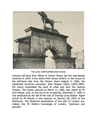 THE LION, NORTHUMBERLAND HOUSE.
Lawyers still have their offices in Craven Street, but the coal-barges
vanished in 1876. A few doors from James Smith's, in the house on
the left-hand side from the Strand, there lodged, in 1885, the
celebrated American comedian, John Sleeper Clarke (1834-1899).
His rooms overlooked the back of what was then the Avenue
Theatre. This house, opened on March 11, 1882, was rebuilt by Mr
Cyril Maude, and, on the eve of its re-opening, December 5, 1905, it
was destroyed by the fall of the roof of Charing Cross Station. Again
rebuilt by Mr Maude, it was opened, on January 28, 1907, as the
Playhouse. The theatrical associations of this part of London are,
indeed, like Mr Weller's knowledge of London, "extensive and
peculiar."
 