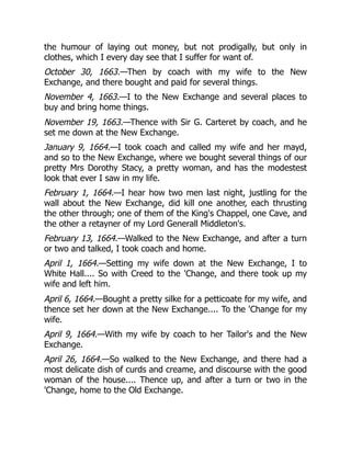 the humour of laying out money, but not prodigally, but only in
clothes, which I every day see that I suffer for want of.
October 30, 1663.—Then by coach with my wife to the New
Exchange, and there bought and paid for several things.
November 4, 1663.—I to the New Exchange and several places to
buy and bring home things.
November 19, 1663.—Thence with Sir G. Carteret by coach, and he
set me down at the New Exchange.
January 9, 1664.—I took coach and called my wife and her mayd,
and so to the New Exchange, where we bought several things of our
pretty Mrs Dorothy Stacy, a pretty woman, and has the modestest
look that ever I saw in my life.
February 1, 1664.—I hear how two men last night, justling for the
wall about the New Exchange, did kill one another, each thrusting
the other through; one of them of the King's Chappel, one Cave, and
the other a retayner of my Lord Generall Middleton's.
February 13, 1664.—Walked to the New Exchange, and after a turn
or two and talked, I took coach and home.
April 1, 1664.—Setting my wife down at the New Exchange, I to
White Hall.... So with Creed to the 'Change, and there took up my
wife and left him.
April 6, 1664.—Bought a pretty silke for a petticoate for my wife, and
thence set her down at the New Exchange.... To the 'Change for my
wife.
April 9, 1664.—With my wife by coach to her Tailor's and the New
Exchange.
April 26, 1664.—So walked to the New Exchange, and there had a
most delicate dish of curds and creame, and discourse with the good
woman of the house.... Thence up, and after a turn or two in the
'Change, home to the Old Exchange.
 