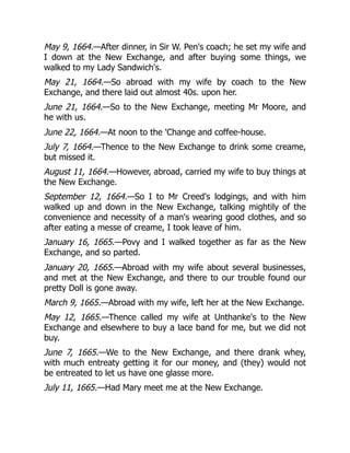 May 9, 1664.—After dinner, in Sir W. Pen's coach; he set my wife and
I down at the New Exchange, and after buying some things, we
walked to my Lady Sandwich's.
May 21, 1664.—So abroad with my wife by coach to the New
Exchange, and there laid out almost 40s. upon her.
June 21, 1664.—So to the New Exchange, meeting Mr Moore, and
he with us.
June 22, 1664.—At noon to the 'Change and coffee-house.
July 7, 1664.—Thence to the New Exchange to drink some creame,
but missed it.
August 11, 1664.—However, abroad, carried my wife to buy things at
the New Exchange.
September 12, 1664.—So I to Mr Creed's lodgings, and with him
walked up and down in the New Exchange, talking mightily of the
convenience and necessity of a man's wearing good clothes, and so
after eating a messe of creame, I took leave of him.
January 16, 1665.—Povy and I walked together as far as the New
Exchange, and so parted.
January 20, 1665.—Abroad with my wife about several businesses,
and met at the New Exchange, and there to our trouble found our
pretty Doll is gone away.
March 9, 1665.—Abroad with my wife, left her at the New Exchange.
May 12, 1665.—Thence called my wife at Unthanke's to the New
Exchange and elsewhere to buy a lace band for me, but we did not
buy.
June 7, 1665.—We to the New Exchange, and there drank whey,
with much entreaty getting it for our money, and (they) would not
be entreated to let us have one glasse more.
July 11, 1665.—Had Mary meet me at the New Exchange.
 