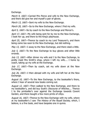 Exchange.
March 9, 1667.—Carried Mrs Pierce and wife to the New Exchange,
and there did give her and myself a pair of gloves.
March 13, 1667.—Sent my wife to the New Exchange.
March 20, 1667.—So to the New Exchange, where I find my wife.
April 5, 1667.—So by coach to the New Exchange and Mercer's.
April 17, 1667.—My wife being sent for by me to the New Exchange,
I took her up, and there to the King's playhouse.
April 25, 1667.—Thence by coach to my Lord Treasurer's, and there
being come too soon to the New Exchange, but did nothing.
May 13, 1667.—I away to the New Exchange, and there staid a little.
July 5, 1667.—To the New Exchange to buy gloves and other little
errands.
July 13, 1667.—After dinner my wife and I to the New Exchange, to
pretty maid Mrs Smith's shop, where I left my wife.... I home by
coach, taking up my wife at the Exchange.
July 17, 1667.—Then by coach, set my wife down at the New
Exchange.
July 26, 1667.—I then abroad with my wife and left her at the New
Exchange.
August 10, 1667.—To the New Exchange, to the bookseller's there,
where I hear of several new books coming out.
August 12, 1667.—Then walked to the New Exchange, and there to
my bookseller's, and did buy Scott's Discourse of Witches.... Thence
I to the printseller's over against the Exchange towards Covent
Garden, and there bought a few more prints of cittys.
August 16, 1667.—Thence to the New Exchange with my wife, where
at my bookseller's I saw The History of the Royall Society, which, I
believe, is a fine book, and have bespoke one in quires.
 