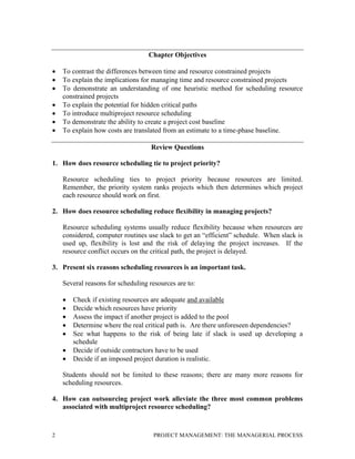 2 PROJECT MANAGEMENT: THE MANAGERIAL PROCESS
Chapter Objectives
• To contrast the differences between time and resource constrained projects
• To explain the implications for managing time and resource constrained projects
• To demonstrate an understanding of one heuristic method for scheduling resource
constrained projects
• To explain the potential for hidden critical paths
• To introduce multiproject resource scheduling
• To demonstrate the ability to create a project cost baseline
• To explain how costs are translated from an estimate to a time-phase baseline.
Review Questions
1. How does resource scheduling tie to project priority?
Resource scheduling ties to project priority because resources are limited.
Remember, the priority system ranks projects which then determines which project
each resource should work on first.
2. How does resource scheduling reduce flexibility in managing projects?
Resource scheduling systems usually reduce flexibility because when resources are
considered, computer routines use slack to get an “efficient” schedule. When slack is
used up, flexibility is lost and the risk of delaying the project increases. If the
resource conflict occurs on the critical path, the project is delayed.
3. Present six reasons scheduling resources is an important task.
Several reasons for scheduling resources are to:
• Check if existing resources are adequate and available
• Decide which resources have priority
• Assess the impact if another project is added to the pool
• Determine where the real critical path is. Are there unforeseen dependencies?
• See what happens to the risk of being late if slack is used up developing a
schedule
• Decide if outside contractors have to be used
• Decide if an imposed project duration is realistic.
Students should not be limited to these reasons; there are many more reasons for
scheduling resources.
4. How can outsourcing project work alleviate the three most common problems
associated with multiproject resource scheduling?
 