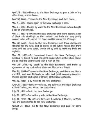 April 28, 1668.—Thence to the New Exchange to pay a debt of my
wife's there, and so home.
April 30, 1668.—Thence to the New Exchange, and then home.
May 1, 1668.—I back again to the New Exchange a little.
May 6, 1668.—Thence by water to the New Exchange, where bought
a pair of shoe-strings.
May 9, 1668.—I towards the New Exchange and there bought a pair
of black silk stockings at the hosier's that hath the very pretty
woman to his wife, about ten doors on this side of the 'Change.
May 20, 1668.—Down to the New Exchange, and there cheapened
ribbands for my wife, and so down to the Whey house and drank
some and eat some curds, which did by and by make my belly ake
mightily.
May 27, 1668.—So homeward toward the New Exchange, and
meeting Mr Creed he and I to drink some whey at the whey-house,
and so into the 'Change and took a walk or two.
May 28, 1668.—By coach to the New Exchange, and there by
agreement at my bookseller's shop met Mercer and Gayet.
May 30, 1668.—Thence to the New Exchange, and there met Harris
and Rolt, and one Richards, a tailor and great company-keeper....
Thence set Rolt and some of (them) at the New Exchange.
May 31, 1668.—I by water to the New Exchange.
June 20, 1668.—Took my wife up, and calling at the New Exchange
at Smith's shop, and kissed her pretty hand.
July 29, 1668.—So to the New Exchange.
July 30, 1668.—Out with my wife to the New Exchange.
July 31, 1668.—My wife and Deb. and I, with Sir J. Minnes, to White
Hall, she going hence to the New Exchange.
August 31, 1668.—So to the New Exchange and paid for some
things.
 