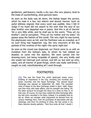 gentlemen, pall-bearers; hardly a dry eye—the very players, bred to
the trade of counterfeiting, shed genuine tears.
As soon as the body was let down, the bishop began the service,
which he read in a low, but solemn and devout manner. Such an
awful stillness reigned, that every word was audible. How I felt it!
Judge if my heart did not assent to the wish that the soul of our
dear brother now departed was in peace. And this is all of Garrick!
Yet a very little while, and he shall say to the worm, "Thou art my
brother"; and to corruption, "Thou art my mother and my sister." So
passes away the fashion of this world. The very night he was buried,
the playhouses were as full, and the Pantheon was as crowded, as if
no such thing had happened: nay, the very mourners of the day
partook of the revelries of the night—the same night too!
As soon as the crowd was dispersed, our friend came to us with an
invitation from the bishop's lady, to whom he had related our
disaster, to come into the deanery. We were carried into her
dressing-room, but being incapable of speech, she very kindly said
she would not interrupt such sorrow, and left us; but sent up wine,
cakes, and all manner of good things, which was really well-timed. I
caught no cold, notwithstanding all I went through.
FOOTNOTES:
[71] This was the Great Fire which destroyed nearly every
building of importance in the City, including one hundred and
seven churches and the Royal Exchange. The second Royal
Exchange was opened on September 28, 1669. The recorded
visits of Pepys to the New Exchange ended in April, 1669. Pepys
was then busy with state affairs, and his eyesight was failing. On
the latter account he brought the Diary to a close on May 31 of
that year. Of course, he may have visited the New Exchange after
the last entry recorded in his Diary. Indeed, it is probable that he
did so. When we consider what enjoyment he derived from his
various meetings here, from his purchases of play-books and silk
stockings, and from his drinking of whey, the last words in his
Diary become doubly pathetic: "And thus ends all that I doubt I
 