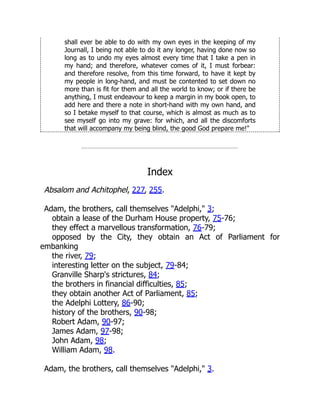 shall ever be able to do with my own eyes in the keeping of my
Journall, I being not able to do it any longer, having done now so
long as to undo my eyes almost every time that I take a pen in
my hand; and therefore, whatever comes of it, I must forbear:
and therefore resolve, from this time forward, to have it kept by
my people in long-hand, and must be contented to set down no
more than is fit for them and all the world to know; or if there be
anything, I must endeavour to keep a margin in my book open, to
add here and there a note in short-hand with my own hand, and
so I betake myself to that course, which is almost as much as to
see myself go into my grave: for which, and all the discomforts
that will accompany my being blind, the good God prepare me!"
Index
Absalom and Achitophel, 227, 255.
Adam, the brothers, call themselves "Adelphi," 3;
obtain a lease of the Durham House property, 75-76;
they effect a marvellous transformation, 76-79;
opposed by the City, they obtain an Act of Parliament for
embanking
the river, 79;
interesting letter on the subject, 79-84;
Granville Sharp's strictures, 84;
the brothers in financial difficulties, 85;
they obtain another Act of Parliament, 85;
the Adelphi Lottery, 86-90;
history of the brothers, 90-98;
Robert Adam, 90-97;
James Adam, 97-98;
John Adam, 98;
William Adam, 98.
Adam, the brothers, call themselves "Adelphi," 3.
 