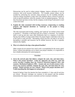 Chapter 8 Scheduling Resources and Costs 3
Outsourcing can be used to reduce project slippage, improve utilization of critical
resources, and avoid resource bottlenecks. For example, project delays can be
avoided by contracting key activities when resources are not available internally.
Likewise, hiring consultants to help with Y2K problems allows critical IT people to
work on specific problems, while the outsiders work on standard programs. Not only
does the project get done on time, but the company avoids hiring IT personnel to meet
a short term need.
5. Explain the risks associated with leveling resources, compressing or crashing
projects, and imposed durations or “catch-up” as the project is being
implemented.
The risks associated with leveling, crashing, and “catch-up” are similar to those noted
in question 2. Flexibility is decreased and risk of delay is increased. For example,
slack is used up and may cause other bottlenecks later in a sequence of activities.
Having time buffers at merge points before the project begins could help avoid some
of the need to crash activities. Decoupling critical activities can help to cut time if
decoupling is possible and resources can be shifted; however, the risk is typically
reduced only slightly.
6. Why is it critical to develop a time-phased baseline?
Other systems do not measure how much work is accomplished for the money spent!
Hence, without time-phasing cost to match your project schedule, it is impossible to
have reliable information for control purposes.
Exercises
1. Given the network plan that follows, compute the early, late, and slack times.
What is the project duration? Using any approach you wish (e.g., trial and
error), develop a loading chart for resources Electrical Engineers (EE), and
resource, Mechanical Engineers (ME). Assume only one of each resource exists.
Given your resource schedule, compute the early, late, and slack times for your
project. Which activities are now critical? What is the project duration now?
Could something like this happen in real projects?
Instead of taking 9 days the duration has been extended to 11 days and all activities
are critical. Resource shortages are common in real projects and this problem
demonstrates the impact resource constraints can have on project schedules.
 