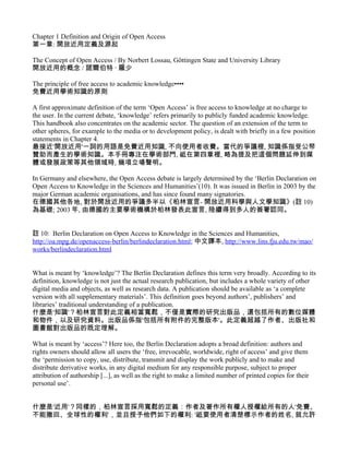 Chapter 1 Definition and Origin of Open Access
第一章: 開放近用定義及源起

The Concept of Open Access / By Norbert Lossau, Göttingen State and University Library
開放近用的概念 / 諾爾伯特 ‧ 羅少

The principle of free access to academic knowledge••••
免費近用學術知識的原則

A first approximate definition of the term ‘Open Access’ is free access to knowledge at no charge to
the user. In the current debate, ‘knowledge’ refers primarily to publicly funded academic knowledge.
This handbook also concentrates on the academic sector. The question of an extension of the term to
other spheres, for example to the media or to development policy, is dealt with briefly in a few position
statements in Chapter 4.
最接近'開放近用'一詞的用語是免費近用知識, 不向使用者收費。當代的爭議裡, 知識係指受公帑
贊助而產生的學術知識。本手冊專注在學術部門, 祗在第四章裡, 略為提及把這個問題延伸到媒
體或發展政策等其他領域時, 幾項立場聲明。

In Germany and elsewhere, the Open Access debate is largely determined by the ‘Berlin Declaration on
Open Access to Knowledge in the Sciences and Humanities’(10). It was issued in Berlin in 2003 by the
major German academic organisations, and has since found many signatories.
在德國其他各地, 對於開放近用的爭議多半以《柏林宣言- 開放近用科學與人文學知識》(註 10)
為基礎; 2003 年, 由德國的主要學術機構於柏林發表此宣言, 陸續得到多人的簽署認同。


註 10: Berlin Declaration on Open Access to Knowledge in the Sciences and Humanities,
http://oa.mpg.de/openaccess-berlin/berlindeclaration.html; 中文譯本, http://www.lins.fju.edu.tw/mao/
works/berlindeclaration.html


What is meant by ‘knowledge’? The Berlin Declaration defines this term very broadly. According to its
definition, knowledge is not just the actual research publication, but includes a whole variety of other
digital media and objects, as well as research data. A publication should be available as ‘a complete
version with all supplementary materials’. This definition goes beyond authors’, publishers’ and
libraries’ traditional understanding of a publication.
什麼是'知識'？柏林宣言對此定義相當寬鬆，不僅是實際的研究出版品，還包括所有的數位媒體
和物件，以及研究資料。出版品係指'包括所有附件的完整版本'。此定義超越了作者、出版社和
圖書館對出版品的既定理解。

What is meant by ‘access’? Here too, the Berlin Declaration adopts a broad definition: authors and
rights owners should allow all users the ‘free, irrevocable, worldwide, right of access’ and give them
the ‘permission to copy, use, distribute, transmit and display the work publicly and to make and
distribute derivative works, in any digital medium for any responsible purpose, subject to proper
attribution of authorship [...], as well as the right to make a limited number of printed copies for their
personal use’.


什麼是'近用'？同樣的，柏林宣言採用寬鬆的定義：作者及著作所有權人授權給所有的人'免費、
不能撤回、全球性的權利'，並且授予他們如下的權利: '祗要使用者清楚標示作者的姓名, 就允許
 