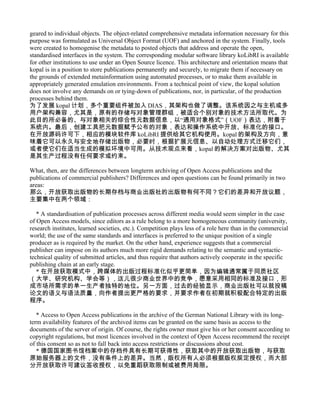 geared to individual objects. The object-related comprehensive metadata information necessary for this
purpose was formulated as Universal Object Format (UOF) and anchored in the system. Finally, tools
were created to homogenise the metadata to posted objects that address and operate the open,
standardised interfaces in the system. The corresponding modular software library koLibRI is available
for other institutions to use under an Open Source licence. This architecture and orientation means that
kopal is in a position to store publications permanently and securely, to migrate them if necessary on
the grounds of extended metainformation using automated processes, or to make them available in
appropriately generated emulation environments. From a technical point of view, the kopal solution
does not involve any demands on or tying-down of publications, nor, in particular, of the production
processes behind them.
为了发展 kopal 计划，多个重要组件被加入 DIAS，其架构也做了调整。该系统因之与主机或多
用户架构兼容，尤其是，原有的存储与对象管理群组，被适合个别对象的技术方法所取代。为
此目的所必备的、与对象相关的综合性元数据信息，以“通用对象格式”（UOF）表达，附着于
系统内。最后，创建工具把元数据赋予公布的对象，表达和操作系统中开放、标准化的接口。
在开放源码许可下，相应的模块软件库 koLibRI 提供给其它机构使用。kopal 的架构及方向，意
味着它可以永久与安全地存储出版物，必要时，根据扩展元信息、以自动处理方式迁移它们，
或者使它们在适当生成的模拟环境中可用。从技术观点来看，kopal 的解决方案对出版物、尤其
是其生产过程没有任何要求或约束。

What, then, are the differences between longterm archiving of Open Access publications and the
publications of commercial publishers? Differences and open questions can be found primarily in two
areas:
那么，开放获取出版物的长期存档与商业出版社的出版物有何不同？它们的差异和开放议题，
主要集中在两个领域：

   * A standardisation of publication processes across different media would seem simpler in the case
of Open Access models, since editors as a rule belong to a more homogeneous community (university,
research institutes, learned societies, etc.). Competition plays less of a role here than in the commercial
world; the use of the same standards and interfaces is preferred to the unique position of a single
producer as is required by the market. On the other hand, experience suggests that a commercial
publisher can impose on its authors much more rigid demands relating to the semantic and syntactic-
technical quality of submitted articles, and thus require that authors actively cooperate in the specific
publishing chain at an early stage.
   * 在开放获取模式中，跨媒体的出版过程标准化似乎更简单，因为编辑通常属于同质社区
（大学、研究机构、学会等），这儿很少商业世界中的竞争，愿意采用相同的标准及接口，形
成市场所需求的单一生产者独特的地位。另一方面，过去的经验显示，商业出版社可以就投稿
论文的语义与语法质量，向作者提出更严格的要求，并要求作者在初期就积极配合特定的出版
程序。

   * Access to Open Access publications in the archive of the German National Library with its long-
term availability features of the archived items can be granted on the same basis as access to the
documents of the server of origin. Of course, the rights owner must give his or her consent according to
copyright regulations, but most licences involved in the context of Open Access recommend the receipt
of this consent so as not to fall back into access restrictions or discussions about cost.
   * 德国国家图书馆档案中的存档件具有长期可获得性，获取其中的开放获取出版物，与获取
原始服务器上的文件，没有条件上的差异。当然，版权所有人必须根据版权规定授权，而大部
分开放获取许可建议签收授权，以免重蹈获取限制或被费用局限。
 