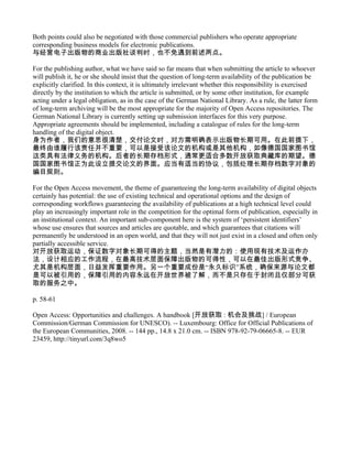 Both points could also be negotiated with those commercial publishers who operate appropriate
corresponding business models for electronic publications.
与经营电子出版物的商业出版社谈判时，也不免遇到前述两点。

For the publishing author, what we have said so far means that when submitting the article to whoever
will publish it, he or she should insist that the question of long-term availability of the publication be
explicitly clarified. In this context, it is ultimately irrelevant whether this responsibility is exercised
directly by the institution to which the article is submitted, or by some other institution, for example
acting under a legal obligation, as in the case of the German National Library. As a rule, the latter form
of long-term archiving will be the most appropriate for the majority of Open Access repositories. The
German National Library is currently setting up submission interfaces for this very purpose.
Appropriate agreements should be implemented, including a catalogue of rules for the long-term
handling of the digital object.
身为作者，我们的意思很清楚，交付论文时，对方需明确表示出版物长期可用。在此前提下，
最终由谁履行该责任并不重要，可以是接受该论文的机构或是其他机构，如像德国国家图书馆
这类具有法律义务的机构。后者的长期存档形式，通常更适合多数开放获取典藏库的期望。德
国国家图书馆正为此设立提交论文的界面。应当有适当的协议，包括处理长期存档数字对象的
编目规则。

For the Open Access movement, the theme of guaranteeing the long-term availability of digital objects
certainly has potential: the use of existing technical and operational options and the design of
corresponding workflows guaranteeing the availability of publications at a high technical level could
play an increasingly important role in the competition for the optimal form of publication, especially in
an institutional context. An important sub-component here is the system of ‘persistent identifiers’
whose use ensures that sources and articles are quotable, and which guarantees that citations will
permanently be understood in an open world, and that they will not just exist in a closed and often only
partially accessible service.
对开放获取运动，保证数字对象长期可得的主题，当然是有潜力的：使用现有技术及运作办
法，设计相应的工作流程，在最高技术层面保障出版物的可得性，可以在最佳出版形式竞争、
尤其是机构层面，日益发挥重要作用。另一个重要成份是“永久标识”系统，确保来源与论文都
是可以被引用的，保障引用的内容永远在开放世界被了解，而不是只存在于封闭且仅部分可获
取的服务之中。

p. 58-61

Open Access: Opportunities and challenges. A handbook [开放获取 : 机会及挑战] / European
Commission/German Commission for UNESCO). -- Luxembourg: Office for Official Publications of
the European Communities, 2008. -- 144 pp., 14.8 x 21.0 cm. -- ISBN 978-92-79-06665-8. -- EUR
23459, http://tinyurl.com/3q8wo5
 