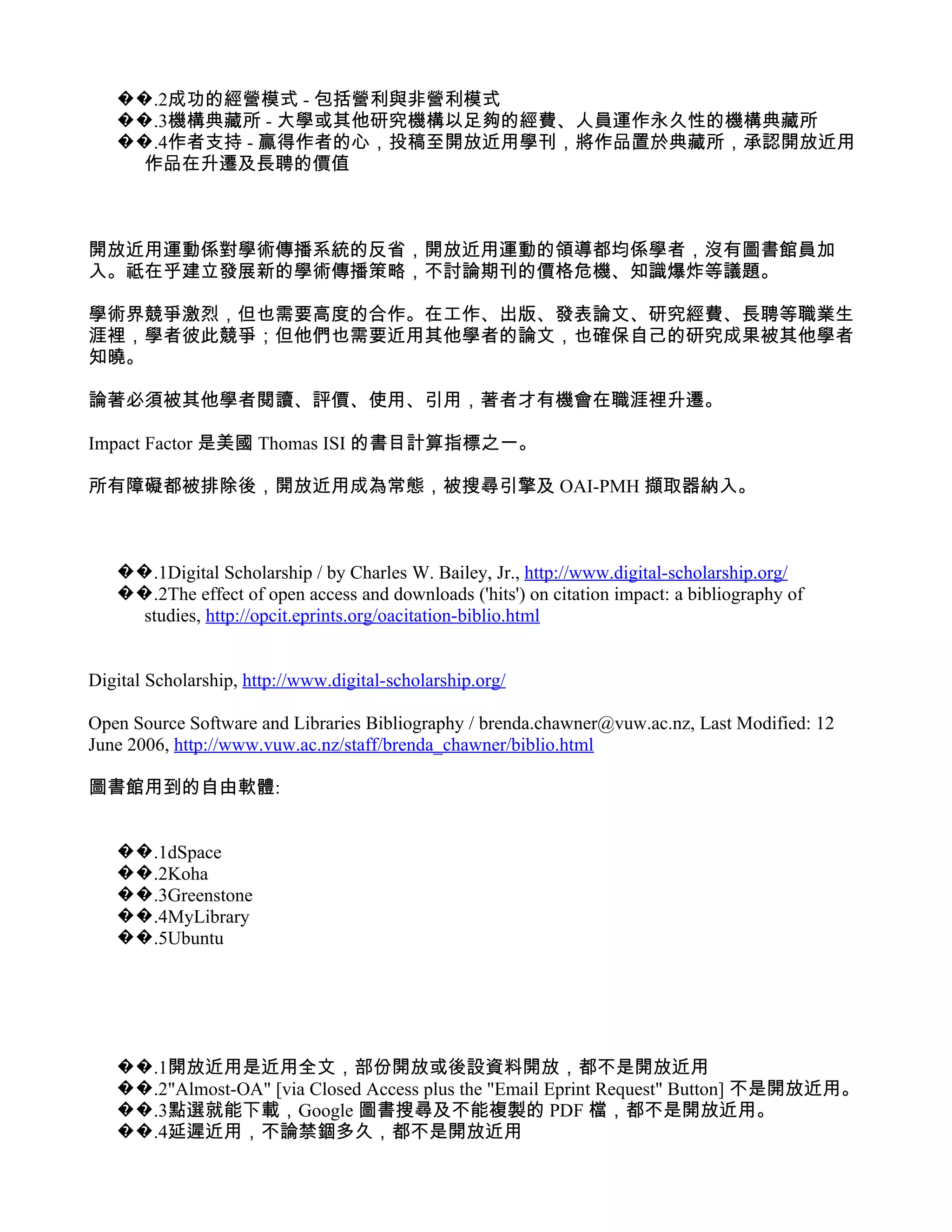 ��.2成功的經營模式 - 包括營利與非營利模式
   ��.3機構典藏所 - 大學或其他研究機構以足夠的經費、人員運作永久性的機構典藏所
   ��.4作者支持 - 贏得作者的心，投稿至開放近用學刊，將作品置於典藏所，承認開放近用
     作品在升遷及長聘的價值



開放近用運動係對學術傳播系統的反省，開放近用運動的領導都均係學者，沒有圖書館員加
入。祗在乎建立發展新的學術傳播策略，不討論期刊的價格危機、知識爆炸等議題。

學術界競爭激烈，但也需要高度的合作。在工作、出版、發表論文、研究經費、長聘等職業生
涯裡，學者彼此競爭；但他們也需要近用其他學者的論文，也確保自己的研究成果被其他學者
知曉。

論著必須被其他學者閱讀、評價、使用、引用，著者才有機會在職涯裡升遷。

Impact Factor 是美國 Thomas ISI 的書目計算指標之一。

所有障礙都被排除後，開放近用成為常態，被搜尋引擎及 OAI-PMH 擷取器納入。



   ��.1Digital Scholarship / by Charles W. Bailey, Jr., http://www.digital-scholarship.org/
   ��.2The effect of open access and downloads ('hits') on citation impact: a bibliography of
     studies, http://opcit.eprints.org/oacitation-biblio.html


Digital Scholarship, http://www.digital-scholarship.org/

Open Source Software and Libraries Bibliography / brenda.chawner@vuw.ac.nz, Last Modified: 12
June 2006, http://www.vuw.ac.nz/staff/brenda_chawner/biblio.html

圖書館用到的自由軟體:


   ��.1dSpace
   ��.2Koha
   ��.3Greenstone
   ��.4MyLibrary
   ��.5Ubuntu




   ��.1開放近用是近用全文，部份開放或後設資料開放，都不是開放近用
   ��.2"Almost-OA" [via Closed Access plus the "Email Eprint Request" Button] 不是開放近用。
   ��.3點選就能下載，Google 圖書搜尋及不能複製的 PDF 檔，都不是開放近用。
   ��.4延遲近用，不論禁錮多久，都不是開放近用
 