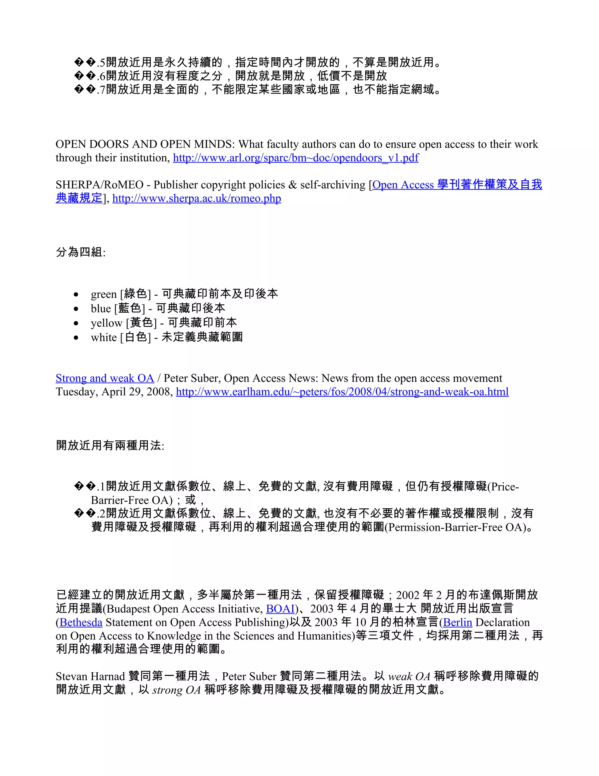 ��.5開放近用是永久持續的，指定時間內才開放的，不算是開放近用。
   ��.6開放近用沒有程度之分，開放就是開放，低價不是開放
   ��.7開放近用是全面的，不能限定某些國家或地區，也不能指定網域。



OPEN DOORS AND OPEN MINDS: What faculty authors can do to ensure open access to their work
through their institution, http://www.arl.org/sparc/bm~doc/opendoors_v1.pdf

SHERPA/RoMEO - Publisher copyright policies & self-archiving [Open Access 學刊著作權策及自我
典藏規定], http://www.sherpa.ac.uk/romeo.php



分為四組:


   •   green [綠色] - 可典藏印前本及印後本
   •   blue [藍色] - 可典藏印後本
   •   yellow [黃色] - 可典藏印前本
   •   white [白色] - 未定義典藏範圍


Strong and weak OA / Peter Suber, Open Access News: News from the open access movement
Tuesday, April 29, 2008, http://www.earlham.edu/~peters/fos/2008/04/strong-and-weak-oa.html



開放近用有兩種用法:


   ��.1開放近用文獻係數位、線上、免費的文獻, 沒有費用障礙，但仍有授權障礙(Price-
     Barrier-Free OA)；或，
   ��.2開放近用文獻係數位、線上、免費的文獻, 也沒有不必要的著作權或授權限制，沒有
     費用障礙及授權障礙，再利用的權利超過合理使用的範圍(Permission-Barrier-Free OA)。




已經建立的開放近用文獻，多半屬於第一種用法，保留授權障礙；2002 年 2 月的布達佩斯開放
近用提議(Budapest Open Access Initiative, BOAI)、2003 年 4 月的畢士大 開放近用出版宣言
(Bethesda Statement on Open Access Publishing)以及 2003 年 10 月的柏林宣言(Berlin Declaration
on Open Access to Knowledge in the Sciences and Humanities)等三項文件，均採用第二種用法，再
利用的權利超過合理使用的範圍。

Stevan Harnad 贊同第一種用法，Peter Suber 贊同第二種用法。以 weak OA 稱呼移除費用障礙的
開放近用文獻，以 strong OA 稱呼移除費用障礙及授權障礙的開放近用文獻。
 