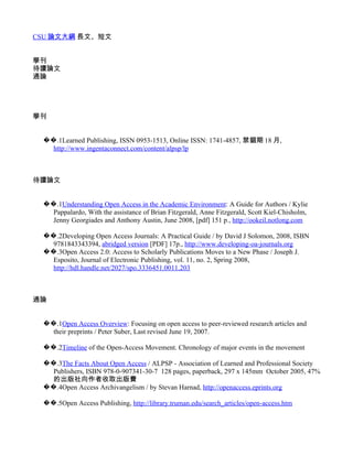 CSU 論文大綱 長文、短文


學刊
待讀論文
通論




學刊


 ��.1Learned Publishing, ISSN 0953-1513, Online ISSN: 1741-4857, 禁錮期 18 月,
   http://www.ingentaconnect.com/content/alpsp/lp



待讀論文


 ��.1Understanding Open Access in the Academic Environment: A Guide for Authors / Kylie
   Pappalardo, With the assistance of Brian Fitzgerald, Anne Fitzgerald, Scott Kiel-Chisholm,
   Jenny Georgiades and Anthony Austin, June 2008, [pdf] 151 p., http://ookeil.notlong.com

 ��.2Developing Open Access Journals: A Practical Guide / by David J Solomon, 2008, ISBN
   9781843343394, abridged version [PDF] 17p., http://www.developing-oa-journals.org
 ��.3Open Access 2.0: Access to Scholarly Publications Moves to a New Phase / Joseph J.
   Esposito, Journal of Electronic Publishing, vol. 11, no. 2, Spring 2008,
   http://hdl.handle.net/2027/spo.3336451.0011.203



通論


 ��.1Open Access Overview: Focusing on open access to peer-reviewed research articles and
   their preprints / Peter Suber, Last revised June 19, 2007.

 ��.2Timeline of the Open-Access Movement. Chronology of major events in the movement

 ��.3The Facts About Open Access / ALPSP - Association of Learned and Professional Society
   Publishers, ISBN 978-0-907341-30-7 128 pages, paperback, 297 x 145mm October 2005, 47%
   的出版社向作者收取出版費
 ��.4Open Access Archivangelism / by Stevan Harnad, http://openaccess.eprints.org

 ��.5Open Access Publishing, http://library.truman.edu/search_articles/open-access.htm
 