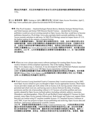 開放近用典藏所，而且沒有典藏所的作者也可以把作品直接典藏在網際網路檔案館內(註
     114)。



註 114: 參見彼得・薩伯, 'Getting to 100% [邁向百分百],' SPARC Open Access Newsletter, April 2,
2005. http://www.earlham.edu/~peters/fos/newsletter/04-02-05.htm#oara/


  ��.3The PLoS founders —Stanford biologist Patrick Brown, Berkeley biologist Michael Eisen,
    and Nobel laureate and former NIH Director Harold Varmus— decided that if existing
    publishers would not convert existing journals to Open Access, then they would have to become
    publishers themselves. PLoS (http://www.plos.org/index.html) currently publishes six Open
    Access journals and plans to add more. In 2005 PLoS Biology earned an impact factor of 13.9,
    the highest ranking in the category of general biology.
    科學公共圖書館的創辦人：斯坦福大學生物學家派屈克・布朗、加州大學柏克萊分校生
    物學家邁克爾・埃森以及諾貝爾獎得主美國國家衛生研究院前主任哈格・瓦莫斯共同決
    定，出版社不將現有的學刊轉換為開放近用模式，他們自己將成為開放近用的出版社。
    科學公共圖書館(http://www.plos.org/index.html)已出版六種開放存取期刊，並計劃出版更
    多的學刊。2005 年，公共科學圖書館的生物學期刊其影響係數為 13.9，在一般生物學類
    排名最高的。




  ��.4There are over a dozen open-source software packages for creating Open Access, Open
    Archive Initiative (OAI)-compliant repositories. One of the leading, DSpace
    (http://www.dspace.org), is American. It was developed by MIT and Hewlett-Packard, launched
    in 2002, and is now used in over 100 Open Access repositories worldwide.
    已有十多個開放源碼軟體可供建立與開放檔案促進會相容的開放近用典藏所。居於領導
    地位的 DSpace (http://www.dspace.org)由美國麻省理工學院和惠普公司在 2002 年發啟，
    全球 100 多個開放近用典藏所已使用它。


  ��.5Until Lawrence Lessig launched Creative Commons (http://creativecommons.org) in 2002,
    most Open Access initiatives gave no thought to Open Access-appropriate licenses. Most Open
    Access providers simply put work online with no license at all, leaving unclear which uses were
    permitted and which were not, and leaving users to choose between the delay of seeking
    permission and the risk of proceeding without it. CC licenses solved this problem and were
    quickly adopted by Open Access-inclined authors (including scholarly authors), musicians,
    filmmakers, and photographers. When PLoS and BioMed Central adopted CC licenses for their
    journals, many Open Access journals followed suit. Both Google and Yahoo now support filters
    that pick out content using CC machine-readable licenses. CC launched Science Commons in
    early 2005, it now has projects in Open Access publishing and archiving, Open Access data and
    databases, and licenses optimised for scientific content.
    2002 年，勞倫斯•萊斯格發起創用 CC(http://creativecommons.org)，大部份的開放近用倡
    議並未想到採用適當的授權。大部份的開放近用提供者祗把作品上線，沒任何的授權，
    對允許與限制留下不明確的空間，讓使用者在等待授權與甘冒風險之間遊走。創用 CC
    的授權解決這個問題，很快地，有開放近用傾向的作者(包括學術作者)、音樂家、電影
 