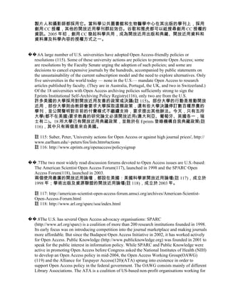 製片人和攝影師都採用它。當科學公共圖書館和生物醫學中心在其出版的學刊上，採用
   創用 CC 授權，其他的開放近用學刊群起效仿。谷歌和雅虎都可以祗搜尋創用 CC 授權的
   資訊。2005 年初，創用 CC 發起科學共用，成為開放近用出版和典藏、開放近用資料和
   資料庫及科學內容的授權方式之一。


��.6A large number of U.S. universities have adopted Open Access-friendly policies or
  resolutions (115). Some of these university actions are policies to promote Open Access; some
  are resolutions by the Faculty Senate urging the adoption of such policies; and some are
  decisions to cancel expensive journals by the hundreds, accompanied by public statements on
  the unsustainability of the current subscription model and the need to explore alternatives. Only
  five universities in the world today — none in the U.S.— mandate Open Access to research
  articles published by faculty. (They are in Australia, Portugal, the UK, and two in Switzerland.)
  Of the 18 universities with Open Access archiving policies sufficiently strong to sign the
  Eprints Institutional Self-Archiving Policy Registry(116), only two are from the U.S.
  許多美國的大學採用對開放近用友善的政策或決議(註 115)。部份大學的行動是推動開放
  近用，部份大學則由教師會要求大學採取這類政策，還有些大學決議停訂數百種昂貴的
  學刊，並公開聲明對目前的付費模式不繼續支持，要求提出其他辦法。今天，只有五所
  大學(都不在美國)要求教員的研究論文必須開放近用(澳大利亞、葡萄牙、英國各一，瑞
  士有二)。18 所大學已有開放近用典藏政策，並敢於在 Eprints 登錄機構自我典藏政策(註
  116)，其中只有兩個是來自美國。

   註 115: Suber, Peter, 'University actions for Open Access or against high journal prices', http://
   www.earlham.edu/~peters/fos/lists.htm#actions
   註 116: http://www.eprints.org/openaccess/policysignup


��.7The two most widely read discussion forums devoted to Open Access issues are U.S.-based:
  The American Scientist Open Access Forum(117), launched in 1998 and the SPARC Open
  Access Forum(118), launched in 2003.
  兩個使用最廣的開放近用論壇，都設在美國：美國科學家開放近用論壇(註 117)，成立於
  1998 年；學術出版及資源聯盟的開放近用論壇(註 118)，成立於 2003 年。

   註 117: http://american-scientist-open-access-forum.amsci.org/archives/American-Scientist-
   Open-Access-Forum.html
   註 118: http://www.arl.org/sparc/soa/index.html


��.8The U.S. has several Open Access advocacy organisations: SPARC
  (http://www.arl.org/sparc) is a coalition of more than 200 research institutions founded in 1998.
  Its early focus was on introducing competition into the journal marketplace and making journals
  more affordable. But since the Budapest Open Access Initiative in 2002, it has worked actively
  for Open Access. Public Knowledge (http://www.publicknowledge.org) was founded in 2001 to
  speak for the public interest in information policy. While SPARC and Public Knowledge were
  active in promoting Open Access before Congress asked the National Institutes of Health (NIH)
  to develop an Open Access policy in mid-2004, the Open Access Working Group(OAWG)
  (119) and the Alliance for Taxpayer Access(120)(ATA) sprang into existence in order to
  support Open Access policy in the federal government. The OAWG consists mainly of different
  Library Associations. The ATA is a coalition of US-based non-profit organisations working for
 