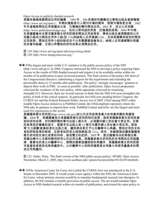 Open Access to publicly-funded research.
   美國有幾個推動開放近用的機構： 1998 年，200 多個研究機構成立學術出版及資源聯盟
   (http://www.arl.org/sparc)；早期的重點是引入期刊市場的競爭，使期刊價格更合理，2002
   年布達佩斯開放近用倡議成立後，它積極的轉向開放近用。2001 年，成立公共知識
   (http://www.publicknowledge.org)，站在公眾利益的角度，討論資訊政策。2004 年中期，
   在美國國會尚未要求國家衛生研究院發表開放近用政策前，學術出版及資源聯盟和公共
   知識已經成立開放近用作小組(註 119)和納稅人近用連線(120)，支持美國聯邦政府的開放
   近用政策。開放近用作小組的組成份子以各圖書館協會為主。納稅人近用連線聯合美國
   的非營利組織，主張公帑贊助的研究成果必須開放近用。

   註 119: http://www.arl.org/sparc/advocacy/oawg.shtml
   註 120: http://www.taxpayeraccess.org./


��.9The largest and most visible U.S. initiative is the public-access policy of the NIH
  (http://www.nih.gov). In 2004, Congress instructed the NIH to develop a policy requiring Open
  Access to the results of NIH-funded research and require it to be available online within six
  months of its publication in peer-reviewed journals. The final version of the policy fell short of
  the Congressional directive, substituting a request for the requirement and extending the
  permissible delay to 12 months after publication. The policy ‘strongly encourages’ grantees to
  deposit their work in PMC ‘as soon as possible’ after publication. Open Access proponents
  criticised the weakness of the new policy, while opponents criticised its remaining
  strength(121). However, there are several reasons to think that the NIH will soon strengthen the
  policy in both of the critical respects. In particular two bills now pending before Congress: the
  CURES Act and the Federal Research Public Access Act of 2005. Chief among NIH’s other
  notable Open Access initiatives is PubMed Central, the OAIcompliant repository where the
  NIH asks its grantees to deposit their work. PubMed Central and arXiv are the largest and most
  used OA repositories in the world.
  美國國家衛生研究院(http://www.nih.gov)的公共近用政策是最大的和最明顯的美國倡
  議。2004 年，美國國會指示美國國家衛生研究院制定政策，接受美國國家衛生研究院資
  助的研究成果，於同儕評閱的學刊出版 6 個月內，必須置於網上供社會大眾近用。定案
  的政策低於國會的指示，僅要求在出版之後 12 個月內置於網上供社會大眾近用。該政
  策'大力鼓勵'被資助者在出版之後，儘快將成果交予公共醫學中心典藏。開放近用的支持
  者批評新政策的軟弱，反對者批評其太過強硬度(註 121)。然而，有幾個理由讓美國國家
  衛生研究院在強化政策的同時，接受雙方的批評。2005 年，提交國會待決的兩個法案：
  美國治療中心法案和聯邦研究公共近用法案。美國國家衛生研究院的多項開放近用倡議
  裡，最著名的是公共醫學中心，與開放檔案協議相容的典藏所，美國國家衛生研究院要
  求被資助者將其成果典藏其中。公共醫學中心和阿西檔案是全球最大和使用量最多的開
  放近用典藏所。

   註 121: Suber, Peter, 'The final version of the NIH public-access policy', SPARC Open Access
   Newsletter, March 2, 2005, http://www.earlham.edu/~peters/fos/newsletter/03-02-05.htm#nih./


��.10The American Center for Cures Act (called the CURES Act) was introduced in the U.S.
  Senate in December 2005. It would create a new agency within the NIH, the American Center
  for Cures, whose primary mission would be to translate fundamental research into therapies. In
  addition, the bill contains a notable provision on public access. The act would mandate Open
  Access to NIH-funded research within six months of publication, and extend the same policy to
 