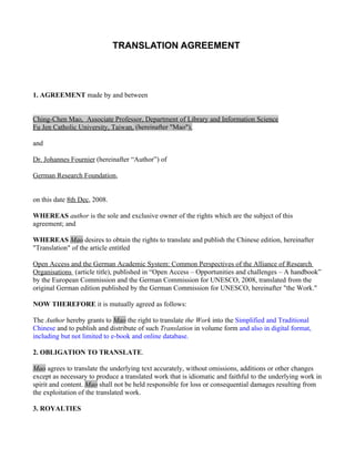 TRANSLATION AGREEMENT




1. AGREEMENT made by and between


Ching-Chen Mao, Associate Professor, Department of Library and Information Science
Fu Jen Catholic University, Taiwan, (hereinafter "Mao"),

and

Dr. Johannes Fournier (hereinafter “Author”) of

German Research Foundation,


on this date 8th Dec, 2008.

WHEREAS author is the sole and exclusive owner of the rights which are the subject of this
agreement; and

WHEREAS Mao desires to obtain the rights to translate and publish the Chinese edition, hereinafter
"Translation" of the article entitled

Open Access and the German Academic System: Common Perspectives of the Alliance of Research
Organisations (article title), published in “Open Access – Opportunities and challenges – A handbook”
by the European Commission and the German Commission for UNESCO, 2008, translated from the
original German edition published by the German Commission for UNESCO, hereinafter "the Work."

NOW THEREFORE it is mutually agreed as follows:

The Author hereby grants to Mao the right to translate the Work into the Simplified and Traditional
Chinese and to publish and distribute of such Translation in volume form and also in digital format,
including but not limited to e-book and online database.

2. OBLIGATION TO TRANSLATE.

Mao agrees to translate the underlying text accurately, without omissions, additions or other changes
except as necessary to produce a translated work that is idiomatic and faithful to the underlying work in
spirit and content. Mao shall not be held responsible for loss or consequential damages resulting from
the exploitation of the translated work.

3. ROYALTIES
 