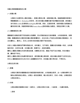 知識分類與圖書資訊的分類

(一)知識分類

  分類的方法應用到人類的知識上，便產生學術分類，或稱知識分類。根據美國普林斯頓大
  學圖書館長 E.C. Richardson 的研究，西方的知識分類體系最早為希臘的柏拉圖，將知識分
  為可見的(visible)及領悟的(intelligible)兩大類。其後，亞里斯多德，他將知識分為理論的及
  實用的兩大類。英國哲學家培根(Francis Bacon)更將知識分為歷史、詩歌及哲學三大類。

(二) 圖書資訊的分類

圖書館把主題或性質不同的資料分別歸類，而以符號的組合代表索書號，以利依號排架、按類
得書。圖書資訊的分類受到知識分類的影響很大，但在內容上不能完全與知識分類相配合，而
且在體制上、應用上、形式上也有許多是知識分類所不能包含的。

內容上:知識分類將各門學科詳細分析，各科獨立，互不相犯。圖書內容有專論一科的，也有兼
論各科的，如百科全書，在知識分類，無類可分，故設有總類。
體制上:圖書分類雖以內容性質為依據，但體制(如日記、雜誌)不能不加以考慮。而在知識分
類，體制並不存在。
應用上:圖書分類往往為應用便利起見，將同類的書分類各類，這在知識分類是不允許存在的。
形式上:圖書資訊的形式(有大有小)或載體各有不同，而知識分類只問內容，不問形式。

分類法及其功能

(一)意義

  分類技巧應用於圖書館或任何資訊儲存檢索系統，以利查檢及使用，此一分類的標準工具
  稱為分類系統或分類法。分類法一般包括類表、複分表及索引，形成一系統。分類表更是
  分類法的核心。

(二)功能

  分類法應該具備哪些功能? 一般言之，分類法有兩大功能，一為排架，一為書目檢索。

  1.排架
 