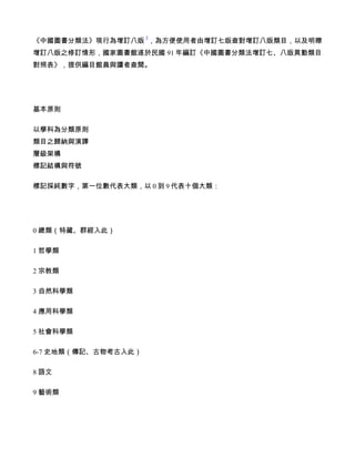 1
《中國圖書分類法》現行為增訂八版 ，為方便使用者由增訂七版查對增訂八版類目，以及明瞭
增訂八版之修訂情形，國家圖書館遂於民國 91 年編訂《中國圖書分類法增訂七、八版異動類目
對照表》，提供編目館員與讀者查閱。




基本原則

以學科為分類原則
類目之歸納與演譯
層級架構
標記結構與符號

標記採純數字，第一位數代表大類，以 0 到 9 代表十個大類：




0 總類（特藏、群經入此）

1 哲學類

2 宗教類

3 自然科學類

4 應用科學類

5 社會科學類

6-7 史地類（傳記、古物考古入此）

8 語文

9 藝術類
 