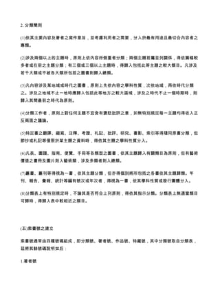 2. 分類簡則

(1)依其主要內容及著者之寫作意旨，並考慮利用者之需要，分入於最有用途且最切合內容者之
專類。

(2)涉及兩個以上的主題時，原則上依內容所側重者分類；兩個主題若屬並列關係，得依篇幅較
多者或在前之主題分類；有三個或三個以上主題時，得歸入包括此等主題之較大類目。凡涉及
若干大類或不被各大類所包括之圖書則歸入總類。

(3)凡內容涉及某地域或時代之圖書，原則上先依內容之學科性質，次依地域，再依時代分類
之。涉及之地域不止一地時應歸入包括此等地方之較大區域，涉及之時代不止一個時期時，則
歸入其間最前之時代為原則。

(4)分類工作者，原則上對任何主題不宜含有褒貶批評之意，如無特別規定每一主題均得收入正
反兩面之議論。

(5)特定書之翻譯、縮寫、注釋、考證、札記、批評、研究、書影、索引等得隨同原書分類，但
節抄或札記等僅限於某主題之資料時，得依其主題之學科性質分入。

(6)凡表、圖譜、指南、便覽、手冊等各類型之圖書，依其主題歸入有關類目為原則，但有藝術
價值之畫冊及圖片則入藝術類，涉及多類者則入總類。

(7)叢書、叢刊等得視為一書，依其主題分類，但亦得個別將所包括之各書依其主題歸類。年
刊、報告、彙報、統計等編有號次或年次者，得視為一書，依其學科性質或發行團體分入。

(8)分類表上有特別規定時，不論其是否符合上列原則，得依其指示分類。分類表上無適當類目
可歸時，得歸入表中較相近之類目。




(五)索書號之建立

索書號通常由四種號碼組成，即分類號、著者號、作品號、特藏號，其中分類號取自分類表，
茲將其餘號碼說明如后：

1.著者號
 