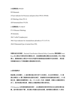 20 版類號為 599.029

599 Mammals

.0 Facet indicator for Processes and parts (from 599.01-599.08)

.02 Pathology (from 591.2)

.029 Immunity(from 574.29)

21 版類號為 571.96619

571.9 Diseases Pathology

.96 Immunity

.966 T cells(T lymphocytes)

.9661 Facet indicator for Animals(from add table at 571.5-571.9)

.96619 Mammals(Type of animal from 599)




有關杜威法的發展，Decimal Classification Editorial Policy Committee 曾經建議 Forest
Press 在分類法中要有更多的層面分析，因為層面指標及標記合成在檢索上可以`增加
潛力。藉著查檢在分類法中來自任何處所的號碼或組成號碼所代表的類目，得到這
有意義的組成分子將能擴展主題查檢的有效性。




(4)與知識齊步

除結構上的改變外，21 版的類目配合時代有不少的修訂。在生命科學部份，570 普
通生物學及 583 雙子葉綱有著全盤性的修訂，其餘類目則有相當程度的修訂。579 把
微生物、黴菌及海藻聚集在一起。579-590 的 1 代表一般論題，使複分比舊版規則化
多了。對於魚類及哺乳類，類號比以舊版簡短而類目更特定。

370 Education 也有著相當程度的修訂，以反應當前的教育思想及改正過時的類目結
構。基本類目維持不變，某些複分有擴充或其他改變。最明顯的改變是把 376 婦女
 