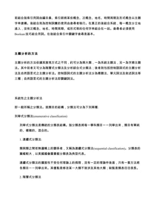 前組合指索引用詞由編目員、索引師將某些概念、次概念、地名、時間周期及形式概念以主題
字串建構。後組合則為控制詞彙的使用由查尋者執行。在真正的後組合系統，每一概念分立地
進入，沒有次概念、地名、時間周期、或形式等的任何字串組合在一起。查尋者必須使用
Boolean 技巧組合用詞。在後組合索引中關鍵字查尋是基本。




主題分析的方法

主題分析的方法依據其展現方式之不同，約可分為兩大類，一為系統主題法，另一為字順主題
法。其中前者又可分為階層式分類法及分析綜合式分類法；後者則包括控制語詞式的主題分析
法及自然語言式之主題分析法。控制語詞式的主題分析法分為標題法、單元詞法及敘述詞法等
三種；自然語言式的主題分析法即關鍵詞法。




系統性之主題分析法

即一般所稱之分類法。就類目的結構，分類法可分為下列兩種:

列舉式分類法(enumerative classification)

   列舉式分類法是傳統的分類表結構。指分類表將每一學科類目一一列舉出來，類目有單純
   的、複雜的、混合的。

   1. 連續式分類法:

   類與類之間若無邏輯上的關係者，又稱為連續式分類法(sequential classification)。分類表的
   篇幅較大，以美國國會圖書館分類表為典型代表。

   連續式分類法的擴展性不受任何理論上的侷限，沒有一定的理論作後盾，只有一套方法將
   各類目一一列舉出來。其優點是修改某一大類不致涉及其他大類；缺點是類表往往很長。

   2. 階層式分類法
 