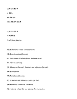 (1)標記之層級性

K 法律，

KF 美國法律，

KFC 美國加州的法律




(2)標記之助記性

以 A 類為例:

A-AZ: General works.




AC: Collections. Series. Collected Works.

AE: Encyclopaedias (General).

AG: Dictionaries and other general reference books.

AI: Indexes (General).

AM: Museums (General). Collectors and collecting (General).

AN: Newspapers.

AP: Periodicals (General).

AS: Academies and learned societies (General).

AY: Yearbooks. Almanacs. Directories.

AZ: History of scholarship and learning. The humanities.
 