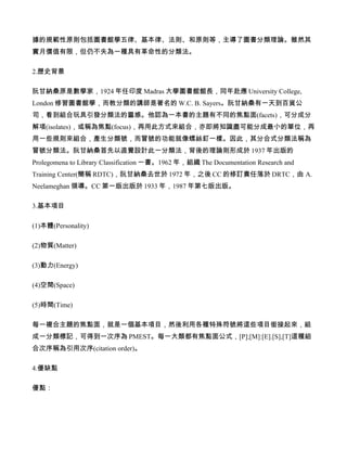 據的規範性原則包括圖書館學五律、基本律、法則、和原則等，主導了圖書分類理論。雖然其
實月價值有限，但仍不失為一種具有革命性的分類法。

2.歷史背景

阮甘納桑原是數學家，1924 年任印度 Madras 大學圖書館館長，同年赴應 University College,
London 修習圖書館學，而教分類的講師是著名的 W.C. B. Sayers。阮甘納桑有一天到百貨公
司，看到組合玩具引發分類法的靈感。他認為一本書的主題有不同的焦點面(facets)，可分成分
解項(isolates)，或稱為焦點(focus)，再用此方式來組合，亦即將知識盡可能分成最小的單位，再
用一些規則來組合，產生分類號，而冒號的功能就像螺絲釘一樣。因此，其分合式分類法稱為
冒號分類法。阮甘納桑首先以直覺設計此一分類法，背後的理論則形成於 1937 年出版的
Prolegomena to Library Classification 一書。1962 年，組織 The Documentation Research and
Training Center(簡稱 RDTC)，阮甘納桑去世於 1972 年，之後 CC 的修訂責任落於 DRTC，由 A.
Neelameghan 領導。CC 第一版出版於 1933 年，1987 年第七版出版。

3.基本項目

(1)本體(Personality)

(2)物質(Matter)

(3)動力(Energy)

(4)空間(Space)

(5)時間(Time)

每一複合主題的焦點面，就是一個基本項目，然後利用各種特殊符號將這些項目銜接起來，組
成一分類標記，可得到一次序為 PMEST。每一大類都有焦點面公式，[P];[M]:[E].[S],[T]這種組
合次序稱為引用次序(citation order)。

4.優缺點

優點：
 