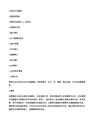 3)限定形式標題

4)連接詞詞組

5)單詞用逗號加 etc. 的組合

6)前置詞片語

7)複分標目

8)以上數種的組合

(6)複分標題

1)形式複分

2)論題複分

3)時代複分

4)地理複分

(7)如何設定標題

1)主題分析

檢查作品內容並決定其主題範圍—可察看書名、目次、序、導論、書皮封套、內文或有關摘要
等；

2)選詞

從標題表中選出合適的主題標目，但在選詞之前，還有兩個政策上的問題要作決定，即主題標
目的數量和主題標目特定性的程度。理想上，最好能用一個主題標目涵蓋全書的內容。若有困
難，便可考慮採用一至兩個標題來表達該作品。主題標目數量的多寡實可依據圖書館的性質、
讀者對目錄依賴的程度，以及作品內容在表達上是否必要等因素而決定。編目員對所設定的主
題標目於其專深程度上，會調整得稍為高些。
 