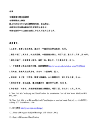 作業

各種圖書分類法的練習
各種標題表之練習
線上利用各 OPAC 之主題檢索功能，並比較之。
參觀及利用各種自動索引及智慧型檢索系統。
參觀各資料中心之書目建檔工作及其所使用之索引典。




參考書目:

1.王省吾。圖書分類法導論。臺北市：中國文化大學出版部，民 78。

2.賴永祥編訂；黃淵泉，林光美協編。中國圖書分類法。增訂八版。臺北市：文華，民 90 年。

3.賴永祥編訂。中國圖書分類法。增訂 7 版。臺北市：三民書局經售，民 78。

4.「中國圖書分類法回顧與前瞻」座談會輯要 http://www.ncl.edu.tw/pub/c_news/90/05.html

5.何光國。圖書資訊組織原理。台北市：三民書局，民 79。

6.陳和琴、吳瑠璃、江琇瑛。圖書分類編目。台北縣蘆洲市：國立空中大學，民 85。

7.陳和琴等著。資訊組織。臺北縣蘆洲市：國立空中大學，民 92 年。

8.陳麥麟屏、林國強。美國國會圖書館主題編目。增訂二版。台北市：三民，民 90。

9.Chan, Lois M. Cataloging and Classification: An Introduction. 2nd ed. New York: McGraw-Hill,
Inc., 1994.

10.Chan, Lois Mai, et al. Dewey Decimal Classification: a practical guide. 2nd ed., rev. for DDC21.
Albany, NY: Forest Press, 1996.

11.DDC 網站 http://www.oclc.org/dewey/

12.Library of Congress Subject Headings, 26th edition (2003)

13.Library of Congress Classification
 