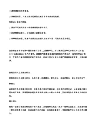 (2)通常標記短而不複雜。

(3)就標記而言，此種分類法的標記比較容易表現類表的結構。

列舉式分類法的缺點:

(1)類表不可能列出每一個想像得到的學科類目。

(2)即使簡單的學科，也可能缺少容置的空間。

(3)新學科的安置，階層式分類法比連續式分類法不易，可能需要定期修訂。




由於類號若出現在集中編目的書目記錄，方便標準化，所以傳統的列舉式分類法如 LCC 及
DCC 在這方面佔了很大的優勢。其實專門圖書館或資訊服務若採用傳統的一般性列舉式分類
法，在類表的某些範圍就可能不夠詳細，所以分面式分類法在專門圖書館非常普遍，尤其在歐
洲。




控制語詞式之主題分析法

控制語詞式之主題分析法，共有三種，即標題法、單元詞法、及敘述詞法，茲分別說明如下：

標題法

以語詞作為主題概念的呈現，將概念標示進行字順排列，同時使用參照方式，以間接顯示概念
間的相互關係。透過詞彙控制使主題與概念建立一對一的關係，而能達到依主題集中文獻的目
的。

單元詞法

將每一個複合概念分解成若干單元概念，而每個單元概念只需用一個單元詞表示。此法是以最
小單元詞來標引文獻，並透過單元詞的組配，以檢索文獻資料，可說是最早的分析綜合式主題
法。
 