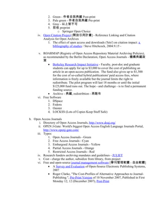 2. Green - 作者自我典藏 Post-print
              3. Pale green - 作者自我典藏 Pre-print
              4. Gray - 以上皆不可
              5. 拒收 preprint
                     o Springer Open Choice
      iv. Open Citation Project [開放引用計畫] - Reference Linking and Citation
          Analysis for Open Archives
             1. The effect of open access and downloads ('hits') on citation impact: a
                 bibliography of studies / Steve Hitchcock, 2004.9.15 -

       v. ROARMAP (Registry of Open Access Repository Material Archiving Policies),
          as recommended by the Berlin Declaration, Open Access Journals - 機構典藏政
          策
              • Berkeley Research Impact Initiative - Faculty, post-doc and graduate
                 students can apply for up to $3,000 to cover the cost of publishing an
                 article in an open-access publication. The fund also gives up to $1,500
                 for the cost of so-called hybrid publications' paid access fees, where
                 information is freely available but the journal limits the right to
                 redistribute. The pilot program will last 18 months or until the initial
                 $125,000 fund runs out. The hope - and challenge - is to find a permanent
                 funding source.
              • Archive - 典藏, redistribtion - 再散布
      vi. Free Software
              1. DSpace
              2. Fedora
              3. Oaister
              4. LOCKSS (Lots of Copies Keep Stuff Safe)

b. Open Access Journals
       i. Directory of Open Access Journals, http://www.doaj.org/
      ii. OPEN J-Gate: World's biggest Open Access English Language Journals Portal,
          http://www.openj-gate.com/
     iii. Types:
              1. Open Access Journals - Green
              2. Free Access Journals - Cyan
              3. Embargoed Access Journals - Yellow
              4. Partial Access Journals - Orange
              5. Restricted Access Journals - Red
     iv. Research funders archiving mandates and guidelines - JULIET
      v. Cost - charge the author, subsidize from library, from project
     vi. Free and open-source journal management software [學刊管理軟體 - 自由軟體]
              • A Survey and Evaluation of Open-Source Electronic Publishing Systems,
                  2007
              • Roger Clarke, "The Cost-Profiles of Alternative Approaches to Journal-
                  Publishing.", Pre-Print Version of 10 November 2007, Published in First
                  Monday 12, 12 (December 2007), Post-Print
 