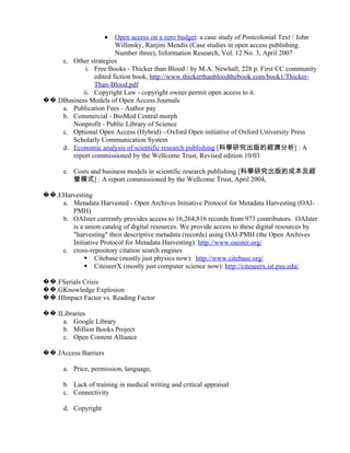•Open access on a zero budget: a case study of Postcolonial Text / John
                       Willinsky, Ranjini Mendis (Case studies in open access publishing.
                       Number three), Information Research, Vol. 12 No. 3, April 2007
    c. Other strategies
            i. Free Books - Thicker than Blood / by M.A. Newhall, 228 p. First CC community
               edited fiction book, http://www.thickerthanbloodthebook.com/book1/Thicker-
               Than-Blood.pdf
           ii. Copyright Law - copyright owner permit open access to it.
��.DBusiness Models of Open Access Journals
    a. Publication Fees - Author pay
    b. Commercial - BioMed Central morph
       Nonprofit - Public Library of Science
    c. Optional Open Access (Hybrid) - Oxford Open initiative of Oxford University Press
       Scholarly Communication System
    d. Economic analysis of scientific research publishing [科學研究出版的經濟分析] : A
       report commissioned by the Wellcome Trust, Revised edition 10/03

       e. Costs and business models in scientific research publishing [科學研究出版的成本及經
          營模式] : A report commissioned by the Wellcome Trust, April 2004,

��.EHarvesting
    a. Metadata Harvested - Open Archives Initiative Protocol for Metadata Harvesting (OAI-
       PMH)
    b. OAIster currently provides access to 16,264,816 records from 973 contributors. OAIster
       is a union catalog of digital resources. We provide access to these digital resources by
       "harvesting" their descriptive metadata (records) using OAI-PMH (the Open Archives
       Initiative Protocol for Metadata Harvesting). http://www.oaister.org/
    c. cross-repository citation search engines
             Citebase (mostly just physics now): http://www.citebase.org/
             CiteseerX (mostly just computer science now): http://citeseerx.ist.psu.edu/

��.FSerials Crisis
��.GKnowledge Explosion
��.HImpact Factor vs. Reading Factor

��.ILibraries
     a. Google Library
     b. Million Books Project
     c. Open Content Alliance

��.JAccess Barriers

       a. Price, permission, language,

       b. Lack of training in medical writing and critical appraisal
       c. Connectivity

       d. Copyright
 