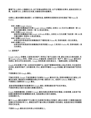 臺灣不在上述的 43 個國家之內, 收不到當地貨幣的付款; 也不在電匯的名單內, 祗能收到美元支
票。若選擇 DHL 之類的安全快遞, 則會被扣除快遞費用。


在網站上擺放相關的連結圖示, 也可獲得收益, 最簡單的是請朋友從你的連結下載 Picasa 及
Firefox:


  ��.1推薦 Google Adsense
    透過您的推薦連結而申請 Google AdSense 的網站, 如果在 180 天內可以賺取第一筆 100
    美元的廣告費時, 您將有一筆 100 美金的獎金。
  ��.2推薦 Google Adwords
    透過您的推薦連結申請 Google AdWords 的個人, 如果在 90 天內消費了他的第一筆 100 美
    元廣告費時, 您將有 20 美金的獎金。
  ��.3推薦 Google Picasa
    如果有使用者透過您的推薦連結而下載與安裝 Picasa 時, 您將有最高 1 美元的獎金。
  ��.4推薦 Firefox
    如果有使用者透過您的推薦連結而使用搭配 Google 工具列的 Firefox 時, 您將有最高 1 美
    元的獎金。

3c4. 違規帳戶


Google AdSense 很囉唆, 已經核准的帳戶, 常常為了微不足道的小事, 網站主無法注意的細節, 而
被 Google AdSense 停用。詳閱 AdSense 計劃政策, 並確保在同一帳戶下, 顯示 Google 廣告的所
有網站, 都完全符合這些政策。Google 採取株連九族的連坐法, 一個網站違規, 全部被停權。

Google 的技術層次不錯, 也是很好的挑戰平台, 祗是不曾聽說那那個人因此而得利, 而且被抓到
的時候, 直接停用帳戶, 沒有警告期; 所以, 還是乖乖聽從 Google 的建議, 遵守其維持帳戶信用的
原則:

不要點擊自己的 Google 廣告。

不論任何原因, Google 不接受點擊自己的網站 Google 廣告的行為, 想要知道關於自己網站上所
廣告的資訊, 應直接在您瀏覽器的網址列中輸入廣告的 URL, 或使用 AdSense 預覽工具。
不要請別人點擊您的 Google 廣告。

直接或間接鼓勵使用者點擊您的 Google 廣告, 將導致廣告客戶的成本增加。
不要使用彈出式提示或自動化軟體安裝程式。

Google 推廣軟體規範, 反對顯示 Google 廣告的網站慫恿使用者在電腦上安裝軟體, 出版者不能
試圖自動變更使用者瀏覽器的首頁, 或透過彈出式提示這麼做。
注意宣傳方式。

顯示 Google 廣告的網頁不可以顯示在未經要求的彈出式視窗中, 網站主與第三方購買流量或設
定廣告系列時要非常小心, 應確定他們不會以彈出式視窗顯示您的網站, 或透過安裝任何軟體應
用程式來呈現。

不要將 Google 廣告放在含有禁止內容的網站上。
 