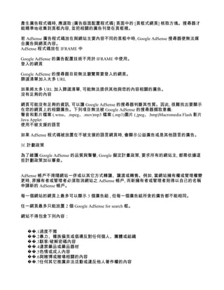 產生廣告程式碼時, 應選取 [廣告版面配置程式碼] 頁面中的 [頁框式網頁] 核取方塊。搜尋器才
能精準地收集到頁框內容, 並把相關的廣告刊登在頁框裡。

若 AdSense 廣告程式碼放在與網站主要內容不同的頁框中時, Google AdSense 搜尋器便無法媒
合廣告與網頁內容。
AdSense 程式碼放在 IFRAME 中

Google AdSense 的廣告配置技術不用於 IFRAME 中使用。
登入的網頁

Google AdSense 的搜尋器目前無法瀏覽需要登入的網頁。
篩選清單加入太多 URL

如果將太多 URL 加入篩選清單, 可能無法提供其他與您的內容相關的廣告。
沒有足夠的內容

網頁可能沒有足夠的資訊, 可以讓 Google AdSense 的搜尋器判斷其性質。因此, 很難找出要顯示
在您的網頁上的相關廣告。下列項目無法被 Google AdSense 的搜尋器擷取意義:
聲音和影片檔案 (.wma、.mpeg、.mov)mp3 檔案 (.mp3)圖片 (.jpeg、.bmp)Macromedia Flash 影片
Java Applet
使用不被支援的語言

如果 AdSense 程式碼被放置在不被支援的語言網頁時, 會顯示公益廣告或是其他語言的廣告。

3f. 計劃政策

為了維護 Google AdSense 的品質與聲譽, Google 擬定計畫政策, 要求所有的網站主, 都需依據這
些計劃政策加以審查。


AdSense 帳戶不得隨網站一併或以其它方式轉讓、讓渡或轉售。例如, 當網站擁有權或管理權變
更時, 原擁有者或管理者必須取消網站之 AdSense 帳戶, 而新擁有者或管理者則得以自己的名稱
申請新的 AdSense 帳戶。

每一個網站的網頁上最多可以顯示 3 個廣告組 , 但每一個廣告組所含的廣告都不能相同。

任一網頁最多只能放置 2 個 Google AdSense for search 框。

網站不得包含下列內容：


  ��.1過度不雅
  ��.2暴力、種族偏見或倡導反對任何個人、團體或組織
  ��.3駭客/破解密碼內容
  ��.4違禁藥品或藥品器材
  ��.5色情或成人內容
  ��.6與賭博或賭場相關的內容
  ��.7任何其它推廣非法活動或違反他人著作權的內容
 