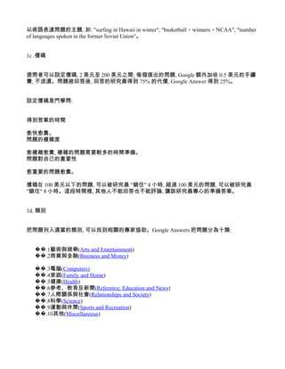 以術語表達問題的主題, 如: "surfing in Hawaii in winter", "basketball + winners + NCAA", "number
of languages spoken in the former Soviet Union"。


1c. 價碼


提問者可以設定價碼, 2 美元至 200 美元之間; 每個提出的問題, Google 額外加收 0.5 美元的手續
費, 不退還。問題被回答後, 回答的研究員得到 75% 的代價, Google Answer 得到 25%。


設定價碼是門學問:


得到答案的時間

愈快愈貴。
問題的複雜度

愈複雜愈貴, 複雜的問題需要較多的時間準備。
問題對自己的重要性

愈重要的問題愈貴。

價碼在 100 美元以下的問題, 可以被研究員 "鎖住" 4 小時, 超過 100 美元的問題, 可以被研究員
"鎖住" 8 小時。這段時間裡, 其他人不能回答也不能評論, 讓該研究員專心的準備答案。


1d. 類別


把問題列入適當的類別, 可以找到相關的專家協助。Google Answers 把問題分為十類:


   ��.1藝術與娛樂(Arts and Entertainment)
   ��.2商業與金融(Business and Money)

   ��.3電腦(Computers)
   ��.4家庭(Family and Home)
   ��.5健康(Health)
   ��.6參考、教育及新聞(Reference, Education and News)
   ��.7人際關係與社會(Relationships and Society)
   ��.8科學(Science)
   ��.9運動與休閒(Sports and Recreation)
   ��.10其他(Miscellaneous)
 