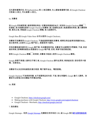 另外還有優惠折扣, 向 StarbucksStore 等 12 家店購物, 先上網查看優惠代號, 以 Google Checkout
付款滿 20 美元, 可以減價 10 美元。


6a. 消費者


從 Google 所有網頁裡, 檢索預期的商品, 在贊助商連接的地方, 找到有 Google Checkout 標幟
的連結, 表示該網站接受 Google Checkout 的購物; 進入該網站血拚, 挑選滿意的商後, 置入購物車
裡; 買完之後, 再點選 Google Checkout 標幟, 登入結算即可。


Google Base 及 Google Video Store 也可以使用 Google Checkout。

消費者可免費使用 Google Checkout, 不過祗服務美國的消費者, 帳單及商品祗寄到美國的地址。
首次使用時, 必須用 Google 帳戶登入, 填寫信用卡資料。

所有的購物資料都存在 Google 帳戶裡, 完成購物程序後, 消費者可以選擇把它們刪除; 不過, 若退
貨的時候, 該筆購物資訊必須還留在 Google 帳戶裡, 否則, 商家可能拒絕退貨。

掛有 Google Checkout 標幟       的商家, 消費者才能進入使用 Google Checkout 購物。


Google 承諾不將個人資料交予第三者, Google Checkout 遵守此原則, 商家祗收到: 部份信用卡號
碼、送貨地址。


消費者可以決定其他資訊的揭示程度: 電子郵件地址、電話號碼。


Google Checkout 不為商家背書, 也不保證商品的內容; 不過, 發生爭議時, Google 會介入調停。消
費者可以對每次的消費給予評價及評語。


6b. 商家




  •   Google Checkout, https://checkout.google.com/
  •   Making purchases with Google Checkout, http://www.google.com/support/checkout
  •   Google Checkout - Merchants, http://checkout.google.com/sell

7. 我的網站


Google Sitemaps - 利用 Google Sitemaps 免費提交您所有的 URL 給 Google 索引網 站管理員指南
 