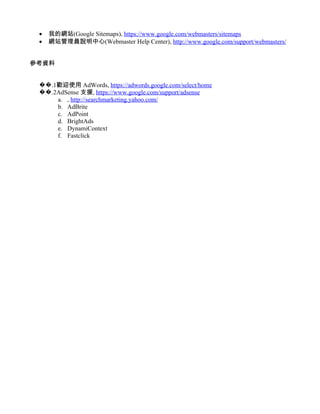 •   我的網站(Google Sitemaps), https://www.google.com/webmasters/sitemaps
 •   網站管理員說明中心(Webmaster Help Center), http://www.google.com/support/webmasters/


參考資料


 ��.1歡迎使用 AdWords, https://adwords.google.com/select/home
 ��.2AdSense 支援, https://www.google.com/support/adsense
     a. , http://searchmarketing.yahoo.com/
     b. AdBrite
     c. AdPoint
     d. BrightAds
     e. DynamiContext
     f. Fastclick
 