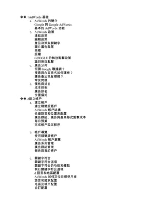 ��.1AdWords 基礎
    a. AdWords 的簡介
       Google 與 Google AdWords
       基本的 AdWords 功能
    b. AdWords 政策
       連結政策
       編輯政策
       產品政策與關鍵字
       圖片廣告政策
       商標
       版權
       GOOGLE 的無效點擊政策
       識別無效點擊
    c. 廣告分佈
       何謂 Google 聯播網？
       搜尋與內容排名如何運作？
       廣告會出現在哪裡？
       常見問題
    d. 價格與排名
       成本控制
       廣告排名
       位置偏好
��.2建立帳戶
    a. 建立帳戶
       建立精簡版帳戶
       AdWords 帳戶結構
       依據語言和位置來配置
       廣告群組、廣告與最高每次點擊成本
       每日預算
       完成帳戶設定程序

    b. 帳戶導覽
       使用精簡版帳戶
       AdWords 帳戶瀏覽
       廣告系列管理
       廣告群組管理
       報告與我的帳戶

    c. 關鍵字符合
       關鍵字符合選項
       關鍵字符合的功能和優點
       執行關鍵字符合選項
       d.語言和地區配置
       AdWords 如何定位目標使用者
       語言和國家配置
       地區及城市配置
       自訂配置
 