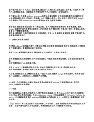 登入帳戶後, 按一下 AdSense 設定標籤, 產生 HTML 程式碼, 並將之加入網頁裡。系統本身引導
用戶, 選擇廣告類型、自訂廣告的外觀和運作方式, 以及設定一些報告選項。

自訂廣告之前, 先選擇 AdSense for content 的產品和廣告類型, 按照指南選取廣告組的圓形按鈕
以將其設為廣告類型, 然後按一下繼續。中文(繁體)的網站主, 可以略過它, 即使不略過, Google
也不會理你, 因為 AdSense for content 還沒有支援中文(繁體)的網站。


廣告格式: 就是您廣告的形狀, 單一廣告方塊、摩天大廣告和橫幅廣告等, 有多種選擇。雖然
Google 建議用戶選用面積較大的廣告, 以吸引更多使用者的注意, 其實, 愈小愈好, 想看的人自然
會看到, 不需要刻意誇張。
調色盤: 選取廣告外觀的背景和文字元素的顏色, 可從 200 多 組調色盤裡點選, 儘量不要自訂, 色
彩學還是很有學問的。

3c3. 將程式碼新增至網頁


在[您的 AdSense 程式碼]方塊中, 可看到程式碼, 直接複製並貼到網頁中即可, 每個網頁上可加刊
登三個廣告單元, 重複該程式碼三次即可。

每個 HTML 編輯器都不儘相同, 難以明確指示如何加入, 但是有一些秘訣：


程式碼複製並貼到原始檔時, 沒有對程式碼做任何變更, 包括對標點符號、空格或分行符號的變
更。
將程式碼貼到 HTML 的標籤之間。

使用 WYSIWYG 編輯器 (所見即所得), 應將程式碼貼到 [程式碼] 或 [原始檔] 檢視中。
使用頁框的網頁, 應將程式碼貼在網頁主要內容頁框中。

完成後, 將網頁儲存並上傳到伺服器上, 一個小時之內, 就會有 Google 的廣告進來。剛開始可能
是「公益廣告」(又稱為 PSA), 與網頁內容無關。


4 小時後, 仍然只看到公益廣告, 該檢查網頁內容是違反 AdSense 計劃政策的內容, 是否用
robots.txt 檔案阻擋搜尋器。

3c4. 收益

別人點選網站上的廣告, 你就有收入, 帳戶累積餘額超過 100 美元, Google 在下個月的月底算起
約 30 天內, 寄出應得的收益。包 含 AdSense for content (針對內容網頁的 AdSense)、AdSense for
search (針對搜尋結果網頁的 AdSense) 和推薦連結的總收益, 少於 100 美元時, 繼續等待吧! 這裡
的餘額。

Google AdSense 會以美元支票付款給出版者，同時也在 43 個國家提供當地貨幣付款的選項給出
版者。 安全快遞可適用於所有出版者，電匯則提供給位於 20 個國家的出版者。
 