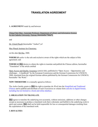 TRANSLATION AGREEMENT




1. AGREEMENT made by and between


Ching-Chen Mao, Associate Professor, Department of Library and Information Science
Fu Jen Catholic University, Taiwan, (hereinafter "Mao"),

and

Dr. Ulrich Pöschl (hereinafter “Author”) of

Max Planck Institute for Chemistry,

on this date 8th Dec, 2008.

WHEREAS author is the sole and exclusive owner of the rights which are the subject of this
agreement; and

WHEREAS Mao desires to obtain the rights to translate and publish the Chinese edition, hereinafter
"Translation" of the article entitled

Open Access and Quality Assurance (article title), published in “Open Access – Opportunities and
challenges – A handbook” by the European Commission and the German Commission for UNESCO,
2008, translated from the original German edition published by the German Commission for UNESCO,
hereinafter "the Work."

NOW THEREFORE it is mutually agreed as follows:

The Author hereby grants to Mao the right to translate the Work into the Simplified and Traditional
Chinese and to publish and distribute of such Translation in volume form and also in digital format,
including but not limited to e-book and online database.

2. OBLIGATION TO TRANSLATE.

Mao agrees to translate the underlying text accurately, without omissions, additions or other changes
except as necessary to produce a translated work that is idiomatic and faithful to the underlying work in
spirit and content. Mao shall not be held responsible for loss or consequential damages resulting from
the exploitation of the translated work.

3. ROYALTIES
 