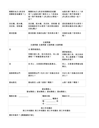 睡覺的地方 (有沒有         睡覺的地方 (有沒有視聽教 室 或 禮           地點在哪？睡 多 少 人 ？ 床
視聽教室或禮 堂 ？ )       堂？ ) 地點在哪？睡 多 少 人 ？ 床 或 地     或地板？夠不 夠 保 暖 ？
                   板？夠不夠保 暖 ？ (冬 )男女分開或一         (冬 )男女分開或一 起 ？
                   起？

洗衣機、脫水 機 、         洗衣機、脫水 機 、 洗 衣 粉 、 烘 乾 機 這    這些設備是否 可 以 使 用 ？
洗衣粉、烘乾 機           些設備是否可 以 使 用 ？ 是 否 需 自 備 洗    是否需自備洗 衣 粉 (精 )？
                   衣粉 (精 )？

衛浴設備               衛浴設備 洗澡的地點？ 恆 有 熱 水 嗎 ？       洗澡的地點？ 恆 有 熱 水
                                                 嗎？


                           交通問題
                    交通問題 交通問題 交通問題 交通問題

去                  去 請詳細描述。
                                                 請詳細描述。
                   何種交通工具 、 班 次 表 狀 況 、 有 人 接    何種交通工具 、 班 次 表 狀
                   應嗎？下車離 服 務 地 多 遠 ？            況、有人接應 嗎 ？ 下 車 離
                                                 服務地多遠？

回                  回 同上，注意要 回 開 會 地 點 集 合 。      同上，注意要 回 開 會 地 點
                                                 集合。


服務期間出門             服務期間出門 代步工具？到 最 近 的 店         代步工具？到 最 近 的 店 要
                   要多久？                          多久？


當地路況               當地路況 山路？直路？ 彎 路 ？             山路？直路？ 彎 路 ？


                        當地聯絡人
               當地聯絡人 當地聯絡人 當地聯絡人 當地聯絡人

職務名稱： __________               職務名稱：             聯絡方式 _______________
                               __________ 職務名
                               稱： __________ 姓
                               名： ____________

                     與工作有關的
           與工作有關的 與工作有關的 與工作有關的 與工作有關的

書約有幾本？ (請盡量點仔細 )
 