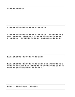 或是簡單使用 分 類 號 即 可 ？




校方要學習編 目 的 老 師 有 幾 位 ？ 是 專 職 或 兼 差 ？ 有 編 目 概 念 嗎 ？




校方要學習編 目 的 老 師 有 幾 位 ？ 是 專 職 或 兼 差 ？ 有 編 目 概 念 嗎 ？ 校方要學習編 目 的 老 師
有幾位？是專 職 或 兼 差 ？ 有 編 目 概 念 嗎 ？ 校方要學習編 目 的 老 師 有 幾 位 ？ 是 專 職 或 兼
差？有編目概 念 嗎 ？ 校方要學習編 目 的 老 師 有 幾 位 ？ 是 專 職 或 兼 差 ？ 有 編 目 概 念 嗎 ？




書大致上的類 別 有 哪 些 ？ 適 合 用 中 圖 法 ？ 或 是 自 行 分 類 ？




書大致上的類 別 有 哪 些 ？ 適 合 用 中 圖 法 ？ 或 是 自 行 分 類 ？ 書大致上的類 別 有 哪 些 ？ 適 合
用中圖法？或 是 自 行 分 類 ？ 書大致上的類 別 有 哪 些 ？ 適 合 用 中 圖 法 ？ 或 是 自 行 分 類 ？ 書
大致上的類別 有 哪 些 ？ 適 合 用 中 圖 法 ？ 或 是 自 行 分 類 ？




圖書館大小， 書 和 館 的 比 例 如 何 ？ (會不會很擠 )
 