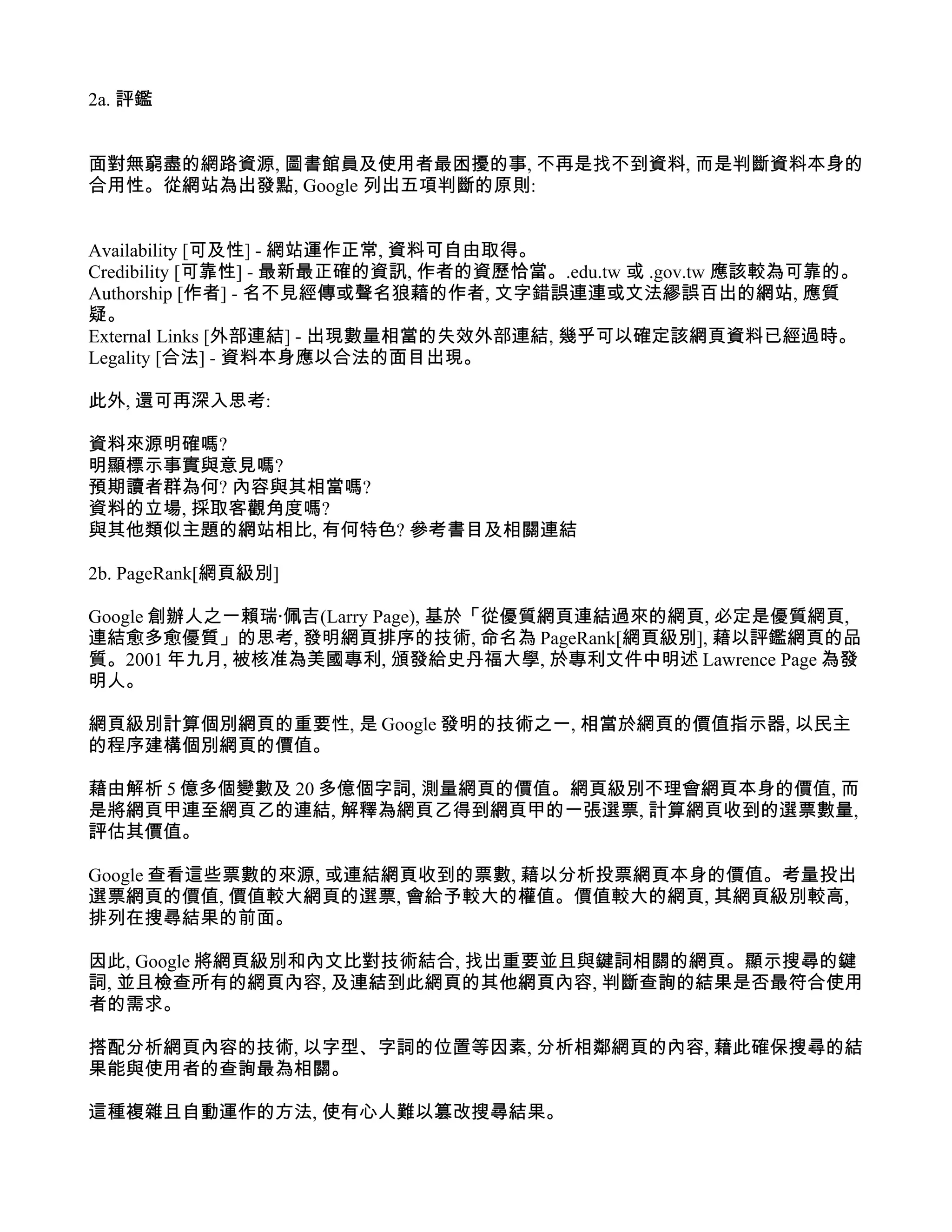 2a. 評鑑


面對無窮盡的網路資源, 圖書館員及使用者最困擾的事, 不再是找不到資料, 而是判斷資料本身的
合用性。從網站為出發點, Google 列出五項判斷的原則:


Availability [可及性] - 網站運作正常, 資料可自由取得。
Credibility [可靠性] - 最新最正確的資訊, 作者的資歷恰當。.edu.tw 或 .gov.tw 應該較為可靠的。
Authorship [作者] - 名不見經傳或聲名狼藉的作者, 文字錯誤連連或文法繆誤百出的網站, 應質
疑。
External Links [外部連結] - 出現數量相當的失效外部連結, 幾乎可以確定該網頁資料已經過時。
Legality [合法] - 資料本身應以合法的面目出現。

此外, 還可再深入思考:

資料來源明確嗎?
明顯標示事實與意見嗎?
預期讀者群為何? 內容與其相當嗎?
資料的立場, 採取客觀角度嗎?
與其他類似主題的網站相比, 有何特色? 參考書目及相關連結

2b. PageRank[網頁級別]

Google 創辦人之一賴瑞‧佩吉(Larry Page), 基於「從優質網頁連結過來的網頁, 必定是優質網頁,
連結愈多愈優質」的思考, 發明網頁排序的技術, 命名為 PageRank[網頁級別], 藉以評鑑網頁的品
質。2001 年九月, 被核准為美國專利, 頒發給史丹福大學, 於專利文件中明述 Lawrence Page 為發
明人。

網頁級別計算個別網頁的重要性, 是 Google 發明的技術之一, 相當於網頁的價值指示器, 以民主
的程序建構個別網頁的價值。

藉由解析 5 億多個變數及 20 多億個字詞, 測量網頁的價值。網頁級別不理會網頁本身的價值, 而
是將網頁甲連至網頁乙的連結, 解釋為網頁乙得到網頁甲的一張選票, 計算網頁收到的選票數量,
評估其價值。

Google 查看這些票數的來源, 或連結網頁收到的票數, 藉以分析投票網頁本身的價值。考量投出
選票網頁的價值, 價值較大網頁的選票, 會給予較大的權值。價值較大的網頁, 其網頁級別較高,
排列在搜尋結果的前面。

因此, Google 將網頁級別和內文比對技術結合, 找出重要並且與鍵詞相關的網頁。顯示搜尋的鍵
詞, 並且檢查所有的網頁內容, 及連結到此網頁的其他網頁內容, 判斷查詢的結果是否最符合使用
者的需求。

搭配分析網頁內容的技術, 以字型、字詞的位置等因素, 分析相鄰網頁的內容, 藉此確保搜尋的結
果能與使用者的查詢最為相關。

這種複雜且自動運作的方法, 使有心人難以篡改搜尋結果。
 