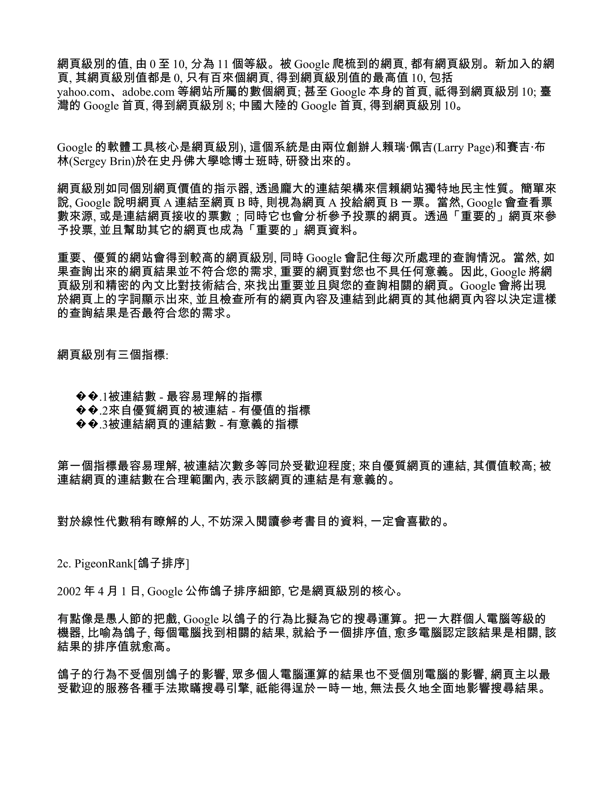網頁級別的值, 由 0 至 10, 分為 11 個等級。被 Google 爬梳到的網頁, 都有網頁級別。新加入的網
頁, 其網頁級別值都是 0, 只有百來個網頁, 得到網頁級別值的最高值 10, 包括
yahoo.com、adobe.com 等網站所屬的數個網頁; 甚至 Google 本身的首頁, 祗得到網頁級別 10; 臺
灣的 Google 首頁, 得到網頁級別 8; 中國大陸的 Google 首頁, 得到網頁級別 10。


Google 的軟體工具核心是網頁級別), 這個系統是由兩位創辦人賴瑞‧佩吉(Larry Page)和賽吉‧布
林(Sergey Brin)於在史丹佛大學唸博士班時, 研發出來的。

網頁級別如同個別網頁價值的指示器, 透過龐大的連結架構來信賴網站獨特地民主性質。簡單來
說, Google 說明網頁 A 連結至網頁 B 時, 則視為網頁 A 投給網頁 B 一票。當然, Google 會查看票
數來源, 或是連結網頁接收的票數；同時它也會分析參予投票的網頁。透過「重要的」網頁來參
予投票, 並且幫助其它的網頁也成為「重要的」網頁資料。

重要、優質的網站會得到較高的網頁級別, 同時 Google 會記住每次所處理的查詢情況。當然, 如
果查詢出來的網頁結果並不符合您的需求, 重要的網頁對您也不具任何意義。因此, Google 將網
頁級別和精密的內文比對技術結合, 來找出重要並且與您的查詢相關的網頁。Google 會將出現
於網頁上的字詞顯示出來, 並且檢查所有的網頁內容及連結到此網頁的其他網頁內容以決定這樣
的查詢結果是否最符合您的需求。


網頁級別有三個指標:


  ��.1被連結數 - 最容易理解的指標
  ��.2來自優質網頁的被連結 - 有優值的指標
  ��.3被連結網頁的連結數 - 有意義的指標


第一個指標最容易理解, 被連結次數多等同於受歡迎程度; 來自優質網頁的連結, 其價值較高; 被
連結網頁的連結數在合理範圍內, 表示該網頁的連結是有意義的。


對於線性代數稍有瞭解的人, 不妨深入閱讀參考書目的資料, 一定會喜歡的。


2c. PigeonRank[鴿子排序]

2002 年 4 月 1 日, Google 公佈鴿子排序細節, 它是網頁級別的核心。

有點像是愚人節的把戲, Google 以鴿子的行為比擬為它的搜尋運算。把一大群個人電腦等級的
機器, 比喻為鴿子, 每個電腦找到相關的結果, 就給予一個排序值, 愈多電腦認定該結果是相關, 該
結果的排序值就愈高。

鴿子的行為不受個別鴿子的影響, 眾多個人電腦運算的結果也不受個別電腦的影響, 網頁主以最
受歡迎的服務各種手法欺瞞搜尋引擎, 祗能得逞於一時一地, 無法長久地全面地影響搜尋結果。
 