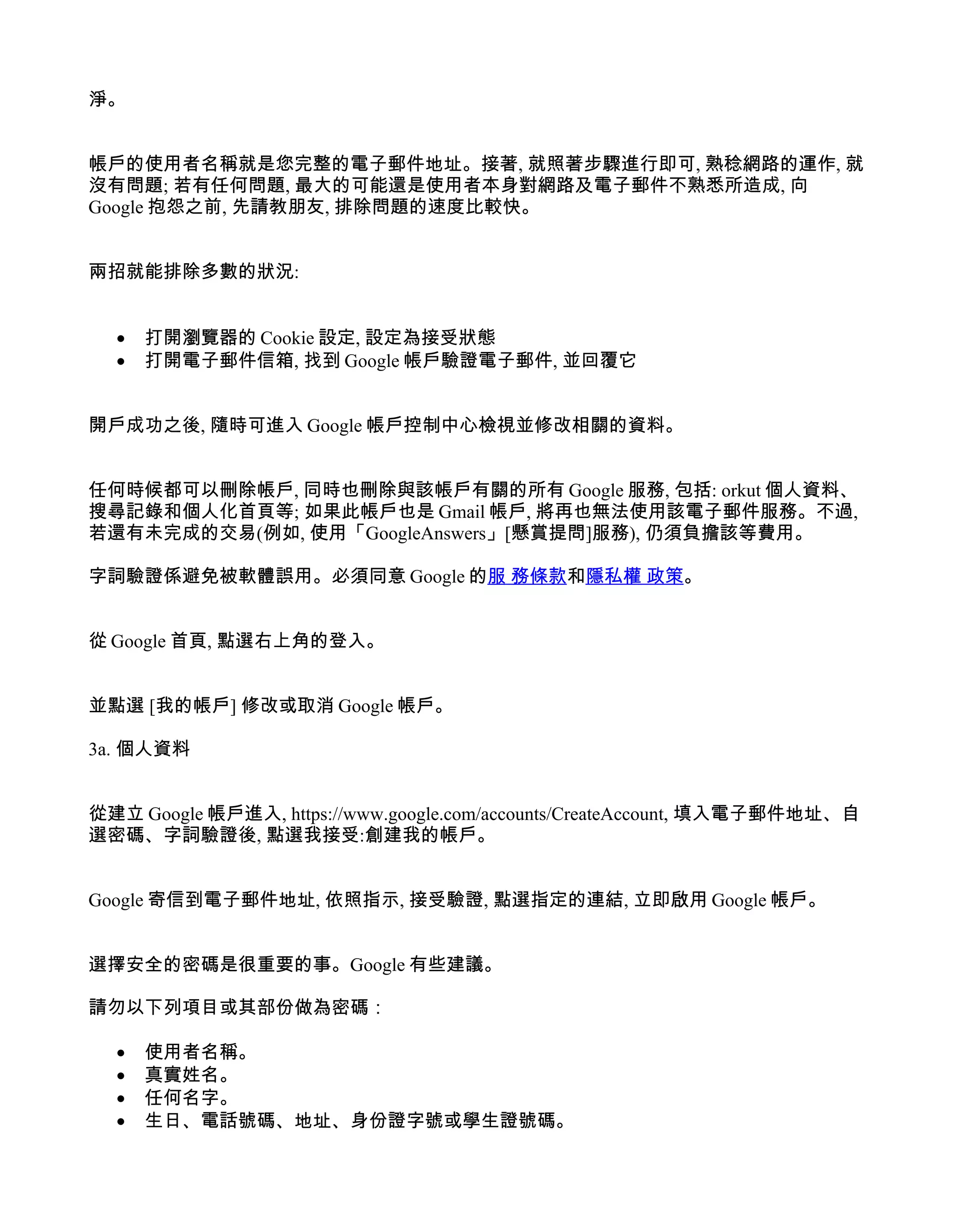淨。


帳戶的使用者名稱就是您完整的電子郵件地址。接著, 就照著步驟進行即可, 熟稔網路的運作, 就
沒有問題; 若有任何問題, 最大的可能還是使用者本身對網路及電子郵件不熟悉所造成, 向
Google 抱怨之前, 先請教朋友, 排除問題的速度比較快。


兩招就能排除多數的狀況:


  •   打開瀏覽器的 Cookie 設定, 設定為接受狀態
  •   打開電子郵件信箱, 找到 Google 帳戶驗證電子郵件, 並回覆它


開戶成功之後, 隨時可進入 Google 帳戶控制中心檢視並修改相關的資料。


任何時候都可以刪除帳戶, 同時也刪除與該帳戶有關的所有 Google 服務, 包括: orkut 個人資料、
搜尋記錄和個人化首頁等; 如果此帳戶也是 Gmail 帳戶, 將再也無法使用該電子郵件服務。不過,
若還有未完成的交易(例如, 使用「GoogleAnswers」[懸賞提問]服務), 仍須負擔該等費用。

字詞驗證係避免被軟體誤用。必須同意 Google 的服 務條款和隱私權 政策。


從 Google 首頁, 點選右上角的登入。


並點選 [我的帳戶] 修改或取消 Google 帳戶。

3a. 個人資料


從建立 Google 帳戶進入, https://www.google.com/accounts/CreateAccount, 填入電子郵件地址、自
選密碼、字詞驗證後, 點選我接受:創建我的帳戶。


Google 寄信到電子郵件地址, 依照指示, 接受驗證, 點選指定的連結, 立即啟用 Google 帳戶。


選擇安全的密碼是很重要的事。Google 有些建議。

請勿以下列項目或其部份做為密碼：

  •   使用者名稱。
  •   真實姓名。
  •   任何名字。
  •   生日、電話號碼、地址、身份證字號或學生證號碼。
 