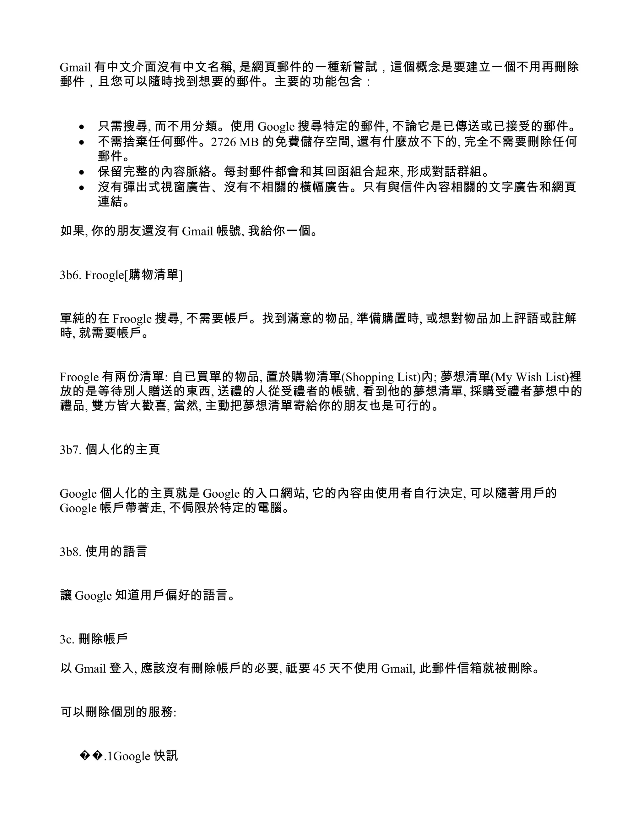 Gmail 有中文介面沒有中文名稱, 是網頁郵件的一種新嘗試，這個概念是要建立一個不用再刪除
郵件，且您可以隨時找到想要的郵件。主要的功能包含：


  •   只需搜尋, 而不用分類。使用 Google 搜尋特定的郵件, 不論它是已傳送或已接受的郵件。
  •   不需捨棄任何郵件。2726 MB 的免費儲存空間, 還有什麼放不下的, 完全不需要刪除任何
      郵件。
  •   保留完整的內容脈絡。每封郵件都會和其回函組合起來, 形成對話群組。
  •   沒有彈出式視窗廣告、沒有不相關的橫幅廣告。只有與信件內容相關的文字廣告和網頁
      連結。

如果, 你的朋友還沒有 Gmail 帳號, 我給你一個。


3b6. Froogle[購物清單]


單純的在 Froogle 搜尋, 不需要帳戶。找到滿意的物品, 準備購置時, 或想對物品加上評語或註解
時, 就需要帳戶。


Froogle 有兩份清單: 自已買單的物品, 置於購物清單(Shopping List)內; 夢想清單(My Wish List)裡
放的是等待別人贈送的東西, 送禮的人從受禮者的帳號, 看到他的夢想清單, 採購受禮者夢想中的
禮品, 雙方皆大歡喜, 當然, 主動把夢想清單寄給你的朋友也是可行的。


3b7. 個人化的主頁


Google 個人化的主頁就是 Google 的入口網站, 它的內容由使用者自行決定, 可以隨著用戶的
Google 帳戶帶著走, 不侷限於特定的電腦。


3b8. 使用的語言


讓 Google 知道用戶偏好的語言。


3c. 刪除帳戶

以 Gmail 登入, 應該沒有刪除帳戶的必要, 祗要 45 天不使用 Gmail, 此郵件信箱就被刪除。


可以刪除個別的服務:


  ��.1Google 快訊
 