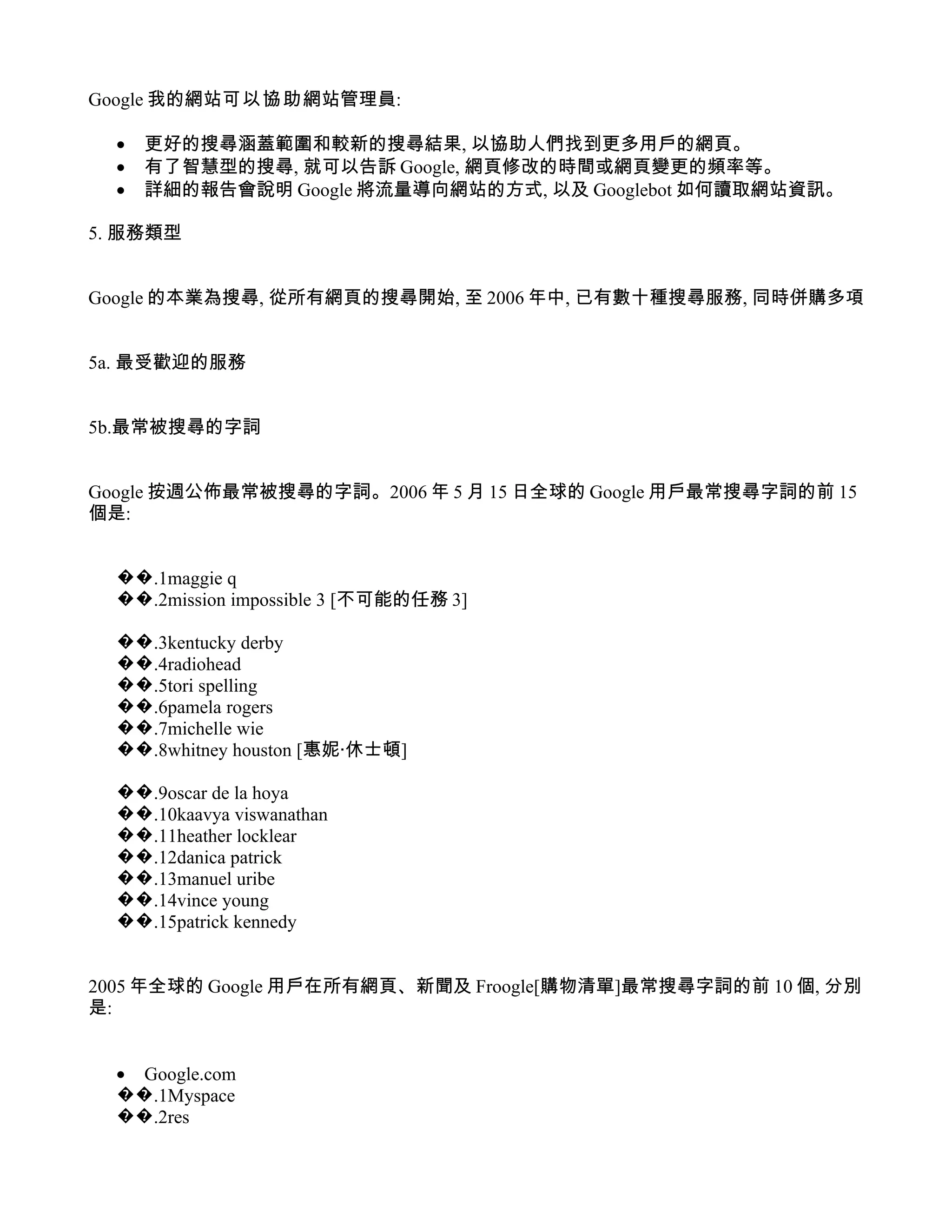 Google 我的網站可以協助網站管理員:

  •   更好的搜尋涵蓋範圍和較新的搜尋結果, 以協助人們找到更多用戶的網頁。
  •   有了智慧型的搜尋, 就可以告訴 Google, 網頁修改的時間或網頁變更的頻率等。
  •   詳細的報告會說明 Google 將流量導向網站的方式, 以及 Googlebot 如何讀取網站資訊。

5. 服務類型


Google 的本業為搜尋, 從所有網頁的搜尋開始, 至 2006 年中, 已有數十種搜尋服務, 同時併購多項


5a. 最受歡迎的服務


5b.最常被搜尋的字詞


Google 按週公佈最常被搜尋的字詞。2006 年 5 月 15 日全球的 Google 用戶最常搜尋字詞的前 15
個是:


  ��.1maggie q
  ��.2mission impossible 3 [不可能的任務 3]

  ��.3kentucky derby
  ��.4radiohead
  ��.5tori spelling
  ��.6pamela rogers
  ��.7michelle wie
  ��.8whitney houston [惠妮‧休士頓]

  ��.9oscar de la hoya
  ��.10kaavya viswanathan
  ��.11heather locklear
  ��.12danica patrick
  ��.13manuel uribe
  ��.14vince young
  ��.15patrick kennedy


2005 年全球的 Google 用戶在所有網頁、新聞及 Froogle[購物清單]最常搜尋字詞的前 10 個, 分別
是:


  • Google.com
  ��.1Myspace
  ��.2res
 